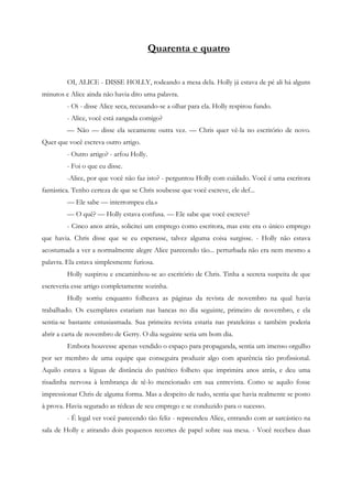 Quarenta e quatro


         OI, ALICE - DISSE HOLLY, rodeando a mesa dela. Holly já estava de pé ali há alguns
minutos e Alice ainda não havia dito uma palavra.
         - Oi - disse Alice seca, recusando-se a olhar para ela. Holly respirou fundo.
         - Alice, você está zangada comigo?
         — Não — disse ela secamente outra vez. — Chris quer vê-la no escritório de novo.
Quer que você escreva outro artigo.
         - Outro artigo? - arfou Holly.
         - Foi o que eu disse.
         -Alice, por que você não faz isto? - perguntou Holly com cuidado. Você é uma escritora
fantástica. Tenho certeza de que se Chris soubesse que você escreve, ele def...
         — Ele sabe — interrompeu ela.»
         — O quê? — Holly estava confusa. — Ele sabe que você escreve?
         - Cinco anos atrás, solicitei um emprego como escritora, mas este era o único emprego
que havia. Chris disse que se eu esperasse, talvez alguma coisa surgisse. - Holly não estava
acostumada a ver a normalmente alegre Alice parecendo tão... perturbada não era nem mesmo a
palavra. Ela estava simplesmente furiosa.
         Holly suspirou e encaminhou-se ao escritório de Chris. Tinha a secreta suspeita de que
escreveria esse artigo completamente sozinha.
         Holly sorriu enquanto folheava as páginas da revista de novembro na qual havia
trabalhado. Os exemplares estariam nas bancas no dia seguinte, primeiro de novembro, e ela
sentia-se bastante entusiasmada. Sua primeira revista estaria nas prateleiras e também poderia
abrir a carta de novembro de Gerry. O dia seguinte seria um bom dia.
         Embora houvesse apenas vendido o espaço para propaganda, sentia um imenso orgulho
por ser membro de uma equipe que conseguira produzir algo com aparência tão profissional.
Aquilo estava a léguas de distância do patético folheto que imprimira anos atrás, e deu uma
risadinha nervosa à lembrança de tê-lo mencionado em sua entrevista. Como se aquilo fosse
impressionar Chris de alguma forma. Mas a despeito de tudo, sentia que havia realmente se posto
à prova. Havia segurado as rédeas de seu emprego e se conduzido para o sucesso.
         - É legal ver você parecendo tão feliz - repreendeu Alice, entrando com ar sarcástico na
sala de Holly e atirando dois pequenos recortes de papel sobre sua mesa. - Você recebeu duas
 