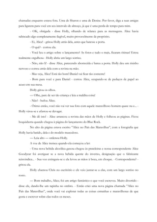 chamadas enquanto estava fora. Uma de Sharon e uma de Denise. Por favor, diga a suas amigas
para ligarem para você em seu intervalo de almoço, já que é uma perda de tempo para mim.
          - OK, obrigada - disse Holly, olhando de relance para as mensagens. Alice havia
rabiscado algo completamente ilegível, muito provavelmente de propósito.
          - Ei, Alice! - gritou Holly atrás dela, antes que batesse a porta.
          - O quê? - cortou ela.
          - Você leu o artigo sobre o lançamento? As fotos e tudo o mais, ficaram ótimas! Estou
realmente orgulhosa - Holly abriu um largo sorriso.
          - Não, não li! - disse Alice, parecendo aborrecida e bateu a porta. Holly deu um risinho
nervoso e correu atrás dela com a revista na mão.
          - Mas veja, Alice! Está tão bom! Daniel vai ficar tão contente!
          - Bom para você e para Daniel - cortou Alice, ocupando-se de pedaços de papel ao
acaso em sua mesa.
          Holly girou os olhos.
          — Olhe, pare de ser tão criança e leia a maldita coisa!
          - Não! - bufou Alice.
          - Ótimo então, você não vai ver sua foto com aquele maravilhoso homem quase nu e... -
Holly virou-se e afastou-se devagar.
          - Me dê isto! - Alice arrancou a revista das mãos de Holly e folheou as páginas. Ficou
boquiaberta quando chegou à página do lançamento do Blue Rock.
          No alto da página estava escrito ”Alice no País das Maravilhas”, com a fotografia que
Holly havia batido, dela e do modelo musculoso.
          — Leia alto — ordenou Holly.
          A voz de Alice tremeu quando ela começou a ler:
          - Uma nova bebida alcoólica gasosa chegou às prateleiras e nossa correspondente Alice
Goodyear foi averiguar se a nova bebida quente do inverno, designação que o fabricante
reinvindica... - Sua voz extinguiu-se e ela levou as mãos à boca, em choque. - Correspondente? -
gritou ela.
          Holly chamou Chris no escritório e ele veio juntar-se a elas, com um largo sorriso no
rosto.
          — Bom trabalho, Alice; foi um artigo fantástico o que você escreveu. Muito divertido -
disse ele, dando-lhe um tapinha no ombro. - Então criei uma nova página chamada ”Alice no
País das Maravilhas”, onde você vai explorar todas as coisas estranhas e maravilhosas de que
gosta e escrever sobre elas todos os meses.
 
