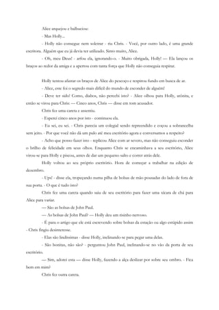 Alice arquejou e balbuciou:
          - Mas Holly...
          - Holly não consegue nem soletrar - riu Chris. - Você, por outro lado, é uma grande
escritora. Alguém que eu já devia ter utilizado. Sinto muito, Alice.
          - Oh, meu Deus! - arfou ela, ignorando-o. - Muito obrigada, Holly! — Ela lançou os
braços ao redor da amiga e a apertou com tanta força que Holly não conseguia respirar.


          Holly tentou afastar os braços de Alice do pescoço e respirou fundo em busca de ar.
          - Alice, este foi o segredo mais difícil do mundo de esconder de alguém!
          - Deve ter sido! Como, diabos, não percebi isto? - Alice olhou para Holly, atônita, e
então se virou para Chris: — Cinco anos, Chris — disse em tom acusador.
          Chris fez uma careta e assentiu.
          - Esperei cinco anos por isto - continuou ela.
          - Eu sei, eu sei. - Chris parecia um colegial sendo repreendido e coçou a sobrancelha
sem jeito. - Por que você não dá um pulo até meu escritório agora e conversamos a respeito?
          - Acho que posso fazer isto - replicou Alice com ar severo, mas não conseguiu esconder
o brilho de felicidade em seus olhos. Enquanto Chris se encaminhava a seu escritório, Alice
virou-se para Holly e piscou, antes de dar um pequeno salto e correr atrás dele.
          Holly voltou ao seu próprio escritório. Hora de começar a trabalhar na edição de
dezembro.
          - Ups! - disse ela, tropeçando numa pilha de bolsas de mão pousadas do lado de fora de
sua porta. - O que é tudo isto?
          Chris fez uma careta quando saiu de seu escritório para fazer uma xícara de chá para
Alice para variar.
          — São as bolsas de John Paul.
          — As bolsas de John Paul? — Holly deu um risinho nervoso.
          - É para o artigo que ele está escrevendo sobre bolsas da estação ou algo estúpido assim
- Chris fingiu desinteresse.
          - Elas são lindíssimas - disse Holly, inclinando-se para pegar uma delas.
          - São bonitas, não são? - perguntou John Paul, inclinando-se no vão da porta de seu
escritório.
          — Sim, adorei esta — disse Holly, fazendo a alça deslizar por sobre seu ombro. - Fica
bem em mim?
          Chris fez outra careta.
 