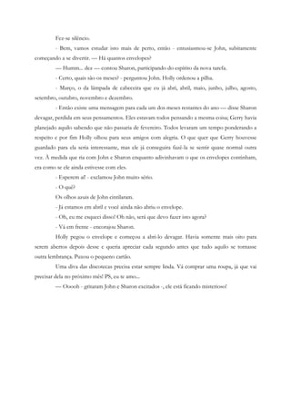 Fez-se silêncio.
         - Bem, vamos estudar isto mais de perto, então - entusiasmou-se John, subitamente
começando a se divertir. — Há quantos envelopes?
         — Humm... dez — contou Sharon, participando do espírito da nova tarefa.
         - Certo, quais são os meses? - perguntou John. Holly ordenou a pilha.
         - Março, o da lâmpada de cabeceira que eu já abri, abril, maio, junho, julho, agosto,
setembro, outubro, novembro e dezembro.
         - Então existe uma mensagem para cada um dos meses restantes do ano — disse Sharon
devagar, perdida em seus pensamentos. Eles estavam todos pensando a mesma coisa; Gerry havia
planejado aquilo sabendo que não passaria de fevereiro. Todos levaram um tempo ponderando a
respeito e por fim Holly olhou para seus amigos com alegria. O que quer que Gerry houvesse
guardado para ela seria interessante, mas ele já conseguira fazê-la se sentir quase normal outra
vez. À medida que ria com John e Sharon enquanto adivinhavam o que os envelopes continham,
era como se ele ainda estivesse com eles.
         - Esperem aí! - exclamou John muito sério.
         - O quê?
         Os olhos azuis de John cintilaram.
         - Já estamos em abril e você ainda não abriu o envelope.
         - Oh, eu me esqueci disso! Oh não, será que devo fazer isto agora?
         - Vá em frente - encorajou Sharon.
         Holly pegou o envelope e começou a abri-lo devagar. Havia somente mais oito para
serem abertos depois desse e queria apreciar cada segundo antes que tudo aquilo se tornasse
outra lembrança. Puxou o pequeno cartão.
         Uma diva das discotecas precisa estar sempre linda. Vá comprar uma roupa, já que vai
precisar dela no próximo mês! PS, eu te amo...
         — Ooooh - gritaram John e Sharon excitados -, ele está ficando misterioso!
 