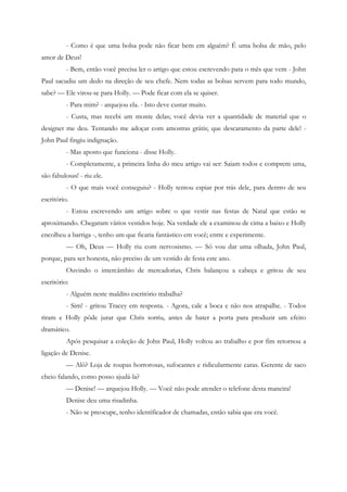 - Como é que uma bolsa pode não ficar bem em alguém? É uma bolsa de mão, pelo
amor de Deus!
          - Bem, então você precisa ler o artigo que estou escrevendo para o mês que vem - John
Paul sacudiu um dedo na direção de seu chefe. Nem todas as bolsas servem para todo mundo,
sabe? — Ele virou-se para Holly. — Pode ficar com ela se quiser.
          - Para mim? - arquejou ela. - Isto deve custar muito.
          - Custa, mas recebi um monte delas; você devia ver a quantidade de material que o
designer me deu. Tentando me adoçar com amostras grátis; que descaramento da parte dele! -
John Paul fingiu indignação.
          - Mas aposto que funciona - disse Holly.
          - Completamente, a primeira linha do meu artigo vai ser: Saiam todos e comprem uma,
são fabulosas! - riu ele.
          - O que mais você conseguiu? - Holly tentou espiar por trás dele, para dentro de seu
escritório.
          - Estou escrevendo um artigo sobre o que vestir nas festas de Natal que estão se
aproximando. Chegaram vários vestidos hoje. Na verdade ele a examinou de cima a baixo e Holly
encolheu a barriga -, tenho um que ficaria fantástico em você; entre e experimente.
          — Oh, Deus — Holly riu com nervosismo. — Só vou dar uma olhada, John Paul,
porque, para ser honesta, não preciso de um vestido de festa este ano.
          Ouvindo o intercâmbio de mercadorias, Chris balançou a cabeça e gritou de seu
escritório:
          - Alguém neste maldito escritório trabalha?
          - Sim! - gritou Tracey em resposta. - Agora, cale a boca e não nos atrapalhe. - Todos
riram e Holly pôde jurar que Chris sorriu, antes de bater a porta para produzir um efeito
dramático.
          Após pesquisar a coleção de John Paul, Holly voltou ao trabalho e por fim retornou a
ligação de Denise.
          — Alô? Loja de roupas horrorosas, sufocantes e ridicularmente caras. Gerente de saco
cheio falando, como posso ajudá-la?
          — Denise! — arquejou Holly. — Você não pode atender o telefone desta maneira!
          Denise deu uma risadinha.
          - Não se preocupe, tenho identificador de chamadas, então sabia que era você.
 