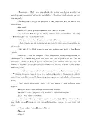 - Hummmm. - Holly ficou desconfiada; não achava que Denise possuísse um
identificador de chamadas no telefone de seu trabalho. — Recebi um recado dizendo que você
ligou mais cedo.
            - Sim, eu estava só ligando para confirmar se você vai ao baile; Tom vai comprar uma
mesa este ano.
            - Que baile?
            - O baile de Natal ao qual vamos todos os anos; você está bêbada?
            - Ah, sei, o baile de Natal que eles sempre fazem no meio de novembro? — riu Holly.
— Sinto muito, mas não vou poder ir este ano.
            — Mas você sequer sabe a data ainda! — protestou Denise.
            — Bem, presumo que seja na mesma data que todos os outros anos, o que significa que
não posso ir.
            - Não, não, é em 30 de novembro este ano, portanto você pode ir! disse Denise
excitada.
            - No dia 30... - Holly fez uma pausa e fingiu folhear muito alto algumas páginas em sua
escrivaninha. - Não, Denise, não posso, sinto muito. Vou estar ocupada no dia 30. Tenho um
prazo final... - mentiu ela. Bem, ela possuía um prazo final, mas a revista estaria nas bancas em
primeiro de dezembro, o que significava que na verdade não precisava de forma alguma estar no
trabalho no dia 30.
            — Mas não temos de estar lá até pelo menos oito horas — Denise tentou convencê-la.
— Você pode até mesmo chegar às nove, se for melhor, só perderia os drinques da recepção no
início. É uma sexta-feira à noite, Holly, eles não podem esperar que você trabalhe até tarde numa
sexta...
            - Olhe, Denise, sinto muito - disse Holly com firmeza. - Estou realmente muito
ocupada.
            - Bem, isto provoca uma mudança - murmurou ela baixinho.
            - O que você disse? - perguntou Holly, sentindo-se ligeiramente zangada.
            - Nada - disse Denise de imediato.
            — Eu ouvi; você disse que isto provoca uma mudança, não foi? Bem, acontece que levo
meu trabalho a sério, Denise, e não estou planejando perder meu emprego por causa de um baile
idiota.
            — Ótimo então — bufou Denise. — Não vá.
            - Não vou!
            - Ótimo!
 