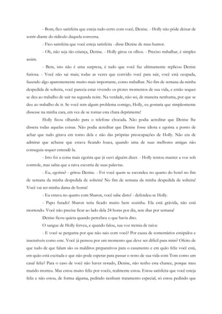 - Bom; fico satisfeita que esteja tudo certo com você, Denise. - Holly não pôde deixar de
sorrir diante do ridículo daquela conversa.
         - Fico satisfeita que você esteja satisfeita - disse Denise de mau humor.
         - Oh, não seja tão criança, Denise. - Holly girou os olhos. - Preciso trabalhar, é simples
assim.
         - Bem, isto não é uma surpresa, é tudo que você faz ultimamente replicou Denise
furiosa. - Você não sai mais; todas as vezes que convido você para sair, você está ocupada,
fazendo algo aparentemente muito mais importante, como trabalhar. No fim de semana da minha
despedida de solteira, você parecia estar vivendo os piores momentos de sua vida, e então sequer
se deu ao trabalho de sair na segunda noite. Na verdade, não sei, de maneira nenhuma, por que se
deu ao trabalho de ir. Se você tem algum problema comigo, Holly, eu gostaria que simplesmente
dissesse na minha cara, em vez de se tornar esta chata deprimente!
         Holly ficou olhando para o telefone chocada. Não podia acreditar que Denise lhe
dissera todas aquelas coisas. Não podia acreditar que Denise fosse idiota e egoísta a ponto de
achar que tudo girava em torno dela e não das próprias preocupações de Holly. Não era de
admirar que achasse que estava ficando louca, quando uma de suas melhores amigas não
conseguia sequer entendê-la.
         - Isto foi a coisa mais egoísta que já ouvi alguém dizer. - Holly tentou manter a voz sob
controle, mas sabia que a raiva escorria de suas palavras.
         - Eu, egoísta? - gritou Denise. - Foi você quem se escondeu no quarto do hotel no fim
de semana da minha despedida de solteira! No fim de semana da minha despedida de solteira!
Você vai ser minha dama de honra!
         - Eu estava no quarto com Sharon, você sabe disto! - defendeu-se Holly.
         - Papo furado! Sharon teria ficado muito bem sozinha. Ela está grávida, não está
morrendo. Você não precisa ficar ao lado dela 24 horas por dia, sete dias por semana!
         Denise ficou quieta quando percebeu o que havia dito.
         O sangue de Holly ferveu, e quando falou, sua voz tremia de raiva:
         - E você se pergunta por que não saio com você? Por causa de comentários estúpidos e
insensíveis como este. Você já pensou por um momento que deve ser difícil para mim? Ofeito de
que tudo de que falam são os malditos preparativos para o casamento e em quão feliz você está,
em quão está excitada e que não pode esperar para passar o resto de sua vida com Tom como um
casal feliz? Para o caso de você não haver notado, Denise, não tenho esta chance, porque meu
marido morreu. Mas estou muito feliz por vocês, realmente estou. Estou satisfeita que você esteja
feliz e não estou, de forma alguma, pedindo nenhum tratamento especial, só estou pedindo que
 