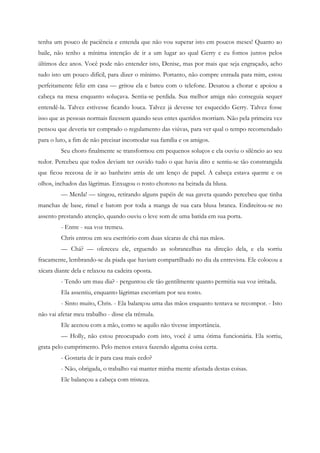 tenha um pouco de paciência e entenda que não vou superar isto em poucos meses! Quanto ao
baile, não tenho a mínima intenção de ir a um lugar ao qual Gerry e eu fomos juntos pelos
últimos dez anos. Você pode não entender isto, Denise, mas por mais que seja engraçado, acho
tudo isto um pouco difícil, para dizer o mínimo. Portanto, não compre entrada para mim, estou
perfeitamente feliz em casa — gritou ela e bateu com o telefone. Desatou a chorar e apoiou a
cabeça na mesa enquanto soluçava. Sentia-se perdida. Sua melhor amiga não conseguia sequer
entendê-la. Talvez estivesse ficando louca. Talvez já devesse ter esquecido Gerry. Talvez fosse
isso que as pessoas normais fizessem quando seus entes queridos morriam. Não pela primeira vez
pensou que deveria ter comprado o regulamento das viúvas, para ver qual o tempo recomendado
para o luto, a fim de não precisar incomodar sua família e os amigos.
         Seu choro finalmente se transformou em pequenos soluços e ela ouviu o silêncio ao seu
redor. Percebeu que todos deviam ter ouvido tudo o que havia dito e sentiu-se tão constrangida
que ficou receosa de ir ao banheiro atrás de um lenço de papel. A cabeça estava quente e os
olhos, inchados das lágrimas. Enxugou o rosto choroso na beirada da blusa.
         — Merda! — xingou, retirando alguns papéis de sua gaveta quando percebeu que tinha
manchas de base, rimel e batom por toda a manga de sua cara blusa branca. Endireitou-se no
assento prestando atenção, quando ouviu o leve som de uma batida em sua porta.
         - Entre - sua voz tremeu.
         Chris entrou em seu escritório com duas xícaras de chá nas mãos.
         — Chá? — ofereceu ele, erguendo as sobrancelhas na direção dela, e ela sorriu
fracamente, lembrando-se da piada que haviam compartilhado no dia da entrevista. Ele colocou a
xícara diante dela e relaxou na cadeira oposta.
         - Tendo um mau dia? - perguntou ele tão gentilmente quanto permitia sua voz irritada.
         Ela assentiu, enquanto lágrimas escorriam por seu rosto.
         - Sinto muito, Chris. - Ela balançou uma das mãos enquanto tentava se recompor. - Isto
não vai afetar meu trabalho - disse ela trêmula.
         Ele acenou com a mão, como se aquilo não tivesse importância.
         — Holly, não estou preocupado com isto, você é uma ótima funcionária. Ela sorriu,
grata pelo cumprimento. Pelo menos estava fazendo alguma coisa certa.
         - Gostaria de ir para casa mais cedo?
         - Não, obrigada, o trabalho vai manter minha mente afastada destas coisas.
         Ele balançou a cabeça com tristeza.
 