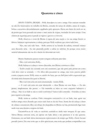 Quarenta e cinco


         SINTO TANTO, DENISE - Holly desculpou-se com a amiga. Elas estavam sentadas
na sala dos funcionários no trabalho de Denise, cercadas de caixas de cabides, araras de roupas,
bolsas e acessórios descuidadamente espalhados pelo aposento. Havia um cheiro de mofo no ar,
da poeira que havia pousado nas araras e mais araras de roupas, montadas há tanto tempo. Uma
câmera de segurança presa à parede as vigiava e gravava a conversa.
         Holly observou o rosto de Denise à espera de uma reação e viu sua amiga franzir os
lábios e balançar vigorosamente a cabeça, para que Holly soubesse que estava tudo bem.
         - Não, não está tudo bem. - Holly sentava-se na beirada da cadeira, tentando manter
uma discussão séria. - Eu não pretendia perder a calma no telefone. Só porque estou muito
sensível ultimamente não me dá o direito de descontar em você.


         Denise finalmente pareceu reunir coragem suficiente para falar.
         - Não, você está certa, Holly...
         Holly balançou a cabeça e tentou discordar, mas Denise continuou a falar:
         - Tenho estado tão excitada com este casamento, que não parei para pensar em como
você deve estar se sentindo. — Os olhos dela pousaram na amiga, cujo rosto parecia pálido
contra a jaqueta escura. Holly estava se saindo tão bem, que era fácil para todos esquecerem que
ela ainda tinha fantasma dos quais se libertar.
         - Mas você está certa em estar entusiasmada - insistiu Holly.
         — E você está certa em estar aborrecida — disse Denise em tom firme. — Eu não
pensei, simplesmente não pensei. — Ela mantinha as mãos no rosto enquanto balançava a
cabeça. - Não vá ao baile se não se sentir confortável. Vamos todos entender. - Estendeu as mãos
para segurar as da amiga.
         Holly sentiu-se confusa. Chris conseguira convencê-la a ir ao baile, mas agora sua
melhor amiga estava dizendo que estava tudo bem se ela não fosse. Sentia dor de cabeça e dores
de cabeça a assustavam. Deu um abraço de despedida em Denise na loja, prometendo ligar mais
tarde com uma decisão a respeito do baile.
         Encaminhou-se de volta ao escritório sentindo-se ainda mais insegura do que antes.
Talvez Denise estivesse certa, era apenas um baile idiota e não precisava ir se não quisesse.
Entretanto, era um baile idiota imensamente representativo do tempo que Holly e Gerry haviam
passado juntos. Era uma noite que os dois apreciavam, uma noite que podiam compartilhar com
 