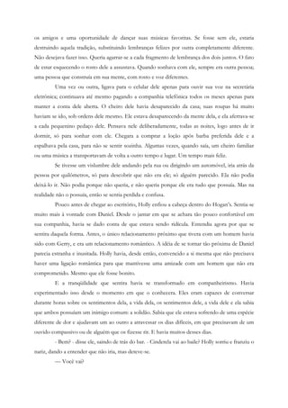 os amigos e uma oportunidade de dançar suas músicas favoritas. Se fosse sem ele, estaria
destruindo aquela tradição, substituindo lembranças felizes por outra completamente diferente.
Não desejava fazer isso. Queria agarrar-se a cada fragmento de lembrança dos dois juntos. O fato
de estar esquecendo o rosto dele a assustava. Quando sonhava com ele, sempre era outra pessoa;
uma pessoa que construía em sua mente, com rosto e voz diferentes.
         Uma vez ou outra, ligava para o celular dele apenas para ouvir sua voz na secretária
eletrônica; continuava até mesmo pagando a companhia telefônica todos os meses apenas para
manter a conta dele aberta. O cheiro dele havia desaparecido da casa; suas roupas há muito
haviam se ido, sob ordens dele mesmo. Ele estava desaparecendo da mente dela, e ela aferrava-se
a cada pequenino pedaço dele. Pensava nele deliberadamente, todas as noites, logo antes de ir
dormir, só para sonhar com ele. Chegara a comprar a loção após barba preferida dele e a
espalhava pela casa, para não se sentir sozinha. Algumas vezes, quando saía, um cheiro familiar
ou uma música a transportavam de volta a outro tempo e lugar. Um tempo mais feliz.
         Se tivesse um vislumbre dele andando pela rua ou dirigindo um automóvel, iria atrás da
pessoa por quilômetros, só para descobrir que não era ele; só alguém parecido. Ela não podia
deixá-lo ir. Não podia porque não queria, e não queria porque ele era tudo que possuía. Mas na
realidade não o possuía, então se sentia perdida e confusa.
         Pouco antes de chegar ao escritório, Holly enfiou a cabeça dentro do Hogan’s. Sentia-se
muito mais à vontade com Daniel. Desde o jantar em que se achara tão pouco confortável em
sua companhia, havia se dado conta de que estava sendo ridícula. Entendia agora por que se
sentira daquela forma. Antes, o único relacionamento próximo que tivera com um homem havia
sido com Gerry, e era um relacionamento romântico. A idéia de se tornar tão próxima de Daniel
parecia estranha e inusitada. Holly havia, desde então, convencido a si mesma que não precisava
haver uma ligação romântica para que mantivesse uma amizade com um homem que não era
comprometido. Mesmo que ele fosse bonito.
         E a tranqüilidade que sentira havia se transformado em companheirismo. Havia
experimentado isso desde o momento em que o conhecera. Eles eram capazes de conversar
durante horas sobre os sentimentos dela, a vida dela, os sentimentos dele, a vida dele e ela sabia
que ambos possuíam um inimigo comum: a solidão. Sabia que ele estava sofrendo de uma espécie
diferente de dor e ajudavam um ao outro a atravessar os dias difíceis, em que precisavam de um
ouvido compassivo ou de alguém que os fizesse rir. E havia muitos desses dias.
         - Bem? - disse ele, saindo de trás do bar. - Cinderela vai ao baile? Holly sorriu e franziu o
nariz, dando a entender que não iria, mas deteve-se.
         — Você vai?
 