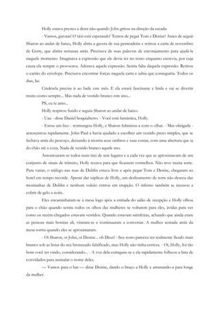 Holly estava prestes a dizer não quando John gritou na direção da escada:
             - Vamos, garotas! O táxi está esperando! Temos de pegar Tom e Denise! Antes de seguir
Sharon ao andar de baixo, Holly abriu a gaveta de sua penteadeira e retirou a carta de novembro
de Gerry, que abrira semanas atrás. Precisava de suas palavras de encorajamento para ajudá-la
naquele momento. Imaginava a expressão que ele devia ter no rosto enquanto escrevia, por cuja
causa ela sempre o provocava. Adorava aquela expressão. Sentia falta daquela expressão. Retirou
o cartão do envelope. Precisava encontrar forças naquela carta e sabia que conseguiria. Todos os
dias, lia:
             Cinderela precisa ir ao baile este mês. E ela estará fascinante e linda e vai se divertir
muito como sempre... Mas nada de vestido branco este ano...
             PS, eu te amo...
             Holly respirou fundo e seguiu Sharon ao andar de baixo.
             - Uau - disse Daniel boquiaberto. - Você está fantástica, Holly.
             - Estou um lixo - resmungou Holly, e Sharon fulminou-a com o olhar. - Mas obrigada -
acrescentou rapidamente. John Paul a havia ajudado a escolher um vestido preto simples, que se
fechava atrás do pescoço, deixando à mostra seus ombros e suas costas, com uma abertura que ia
do chão até a coxa. Nada de vestido branco aquele ano.
             Amontoaram-se todos num táxi de sete lugares e a cada vez que se aproximavam de um
conjunto de sinais de trânsito, Holly rezava para que ficassem vermelhos. Não teve muita sorte.
Para variar, o tráfego nas ruas de Dublin estava livre e após pegar Tom e Denise, chegaram ao
hotel em tempo recorde. Apesar das súplicas de Holly, um deslizamento de terra não desceu das
montanhas de Dublin e nenhum vulcão entrou em erupção. O inferno também se recusou a
cobrir de gelo a noite.
             Eles encaminharam-se à mesa logo após a entrada do salão de recepção e Holly olhou
para o chão quando sentiu todos os olhos das mulheres se voltarem para eles, ávidas para ver
como os recém-chegados estavam vestidos. Quando estavam satisfeitas, achando que ainda eram
as pessoas mais bonitas ali, viraram-se e continuaram a conversar. A mulher sentada atrás da
mesa sorriu quando eles se aproximaram.
             - Oi Sharon, oi John, oi Denise... oh Deus! - Seu rosto pareceu ter realmente ficado mais
branco sob as listas do seu bronzeado falsificado, mas Holly não tinha certeza. - Oi, Holly, foi tão
bom você ter vindo, considerando... - A voz dela extinguiu-se e ela rapidamente folheou a lista de
convidados para assinalar o nome deles.
             — Vamos para o bar — disse Denise, dando o braço a Holly e arrastando-a para longe
da mulher.
 