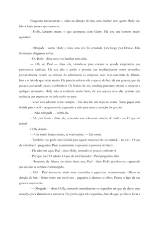 Enquanto atravessavam o salão na direção do bar, uma mulher com quem Holly não
falava havia meses aproximou-se.
         - Holly, lamento muito o que aconteceu com Gerry. Ele era um homem muito
agradável.


         - Obrigada - sorriu Holly e mais uma vez foi arrastada para longe por Denise. Elas
finalmente chegaram ao bar.
         - Oi, Holly - disse uma voz familiar atrás dela.
         — Oh, oi, Paul — disse ela, virando-se para encarar o grande empresário que
patrocinava caridade. Ele era alto e gordo e possuía um resplandecente rosto vermelho,
provavelmente devido ao estresse de administrar as empresas mais bem-sucedidas da Irlanda.
Isso e o fato de que bebia muito. Ele parecia sufocar sob o aperto do laço de sua gravata, que ele
puxava, parecendo pouco confortável. Os botões de seu smoking pareciam prestes a estourar a
qualquer momento. Holly não o conhecia muito bem; ele era apenas uma das pessoas que
conhecia por encontrar no baile todos os anos.
         - Você está adorável como sempre. - Ele deu-lhe um beijo no rosto. Posso pagar uma
bebida para você? - perguntou ele, erguendo a mão para atrair a atenção do garçom.
         — Não, obrigada — sorriu ela.
         - Ah, por favor - disse ele, retirando sua volumosa carteira do bolso. — O que vai
beber?
         Holly desistiu.
         — Um vinho branco então, se você insiste. — Ela sorriu.
         - Também vou pedir uma bebida para aquele miserável do seu marido - riu ele. - O que
ele vai beber? - perguntou Paul, examinando o aposento à procura de Gerry.
         - Ele não está aqui, Paul - disse Holly, sentindo-se pouco confortável.
         - Por que não? O safado. O que ele está fazendo? - Paul perguntou alto.
         - Hummm, ele faleceu no início deste ano, Paul - disse Holly gentilmente, esperando
que ele não se sentisse constrangido.
         - Oh! - Paul tornou-se ainda mais vermelho e pigarreou nervosamente. Olhou na
direção do bar. - Sinto muito em ouvir isto - gaguejou e afastou os olhos. Puxou o laço de sua
gravata novamente.
         — Obrigada — disse Holly, contando mentalmente os segundos até que ele desse uma
desculpa para abandonar a conversa. Ele partiu após três segundos, dizendo que precisava levar a
 