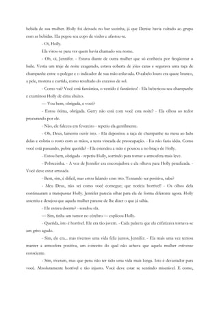 bebida de sua mulher. Holly foi deixada no bar sozinha, já que Denise havia voltado ao grupo
com as bebidas. Ela pegou seu copo de vinho e afastou-se.
         - Oi, Holly.
         Ela virou-se para ver quem havia chamado seu nome.
         - Oh, oi, Jennifer. - Estava diante de outra mulher que só conhecia por freqüentar o
baile. Vestia um traje de noite exagerado, estava coberta de jóias caras e segurava uma taça de
champanhe entre o polegar e o indicador de sua mão enluvada. O cabelo louro era quase branco,
a pele, morena e curtida, como resultado do excesso de sol.
         - Como vai? Você está fantástica, o vestido é fantástico! - Ela bebericou seu champanhe
e examinou Holly de cima abaixo.
         — Vou bem, obrigada, e você?
         - Estou ótima, obrigada. Gerry não está com você esta noite? - Ela olhou ao redor
procurando por ele.
         - Não, ele faleceu em fevereiro - repetiu ela gentilmente.
         - Oh, Deus, lamento ouvir isto. - Ela depositou a taça de champanhe na mesa ao lado
delas e cobriu o rosto com as mãos, a testa vincada de preocupação. - Eu não fazia idéia. Como
você está passando, pobre querida? - Ela estendeu a mão e pousou a no braço de Holly.
         - Estou bem, obrigada - repetiu Holly, sorrindo para tornar a atmosfera mais leve.
         - Pobrezinha. - A voz de Jennifer era encorajadora e ela olhava para Holly penalizada. -
Você deve estar arrasada.
         - Bem, sim, é difícil, mas estou lidando com isto. Tentando ser positiva, sabe?
         - Meu Deus, não sei como você consegue; que notícia horrível! - Os olhos dela
continuaram a transpassar Holly. Jennifer parecia olhar para ela de forma diferente agora. Holly
assentiu e desejou que aquela mulher parasse de lhe dizer o que já sabia.
         - Ele estava doente? - sondou ela.
         — Sim, tinha um tumor no cérebro — explicou Holly.
         - Querida, isto é horrível. Ele era tão jovem. - Cada palavra que ela enfatizava tornava-se
um grito agudo.
         - Sim, ele era... mas tivemos uma vida feliz juntos, Jennifer. - Ela mais uma vez tentou
manter a atmosfera positiva, um conceito do qual não achava que aquela mulher estivesse
consciente.
         - Sim, tiveram, mas que pena não ter sido uma vida mais longa. Isto é devastador para
você. Absolutamente horrível e tão injusto. Você deve estar se sentindo miserável. E como,
 