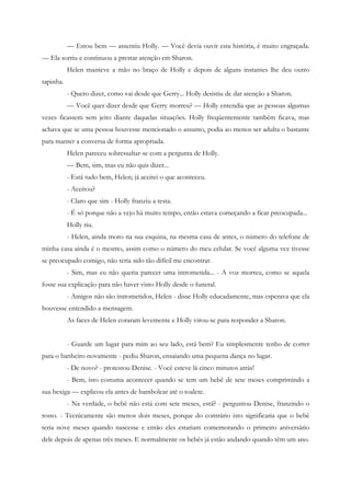 — Estou bem — assentiu Holly. — Você devia ouvir esta história, é muito engraçada.
— Ela sorriu e continuou a prestar atenção em Sharon.
           Helen manteve a mão no braço de Holly e depois de alguns instantes lhe deu outro
tapinha.
           - Quero dizer, como vai desde que Gerry... Holly desistiu de dar atenção a Sharon.
           — Você quer dizer desde que Gerry morreu? — Holly entendia que as pessoas algumas
vezes ficassem sem jeito diante daquelas situações. Holly freqüentemente também ficava, mas
achava que se uma pessoa houvesse mencionado o assunto, podia ao menos ser adulta o bastante
para manter a conversa de forma apropriada.
           Helen pareceu sobressaltar-se com a pergunta de Holly.
           — Bem, sim, mas eu não quis dizer...
           - Está tudo bem, Helen; já aceitei o que aconteceu.
           - Aceitou?
           - Claro que sim - Holly franziu a testa.
           - É só porque não a vejo há muito tempo, então estava começando a ficar preocupada...
           Holly riu.
           - Helen, ainda moro na sua esquina, na mesma casa de antes, o número do telefone de
minha casa ainda é o mesmo, assim como o número do meu celular. Se você alguma vez tivesse
se preocupado comigo, não teria sido tão difícil me encontrar.
           - Sim, mas eu não queria parecer uma intrometida... - A voz morreu, como se aquela
fosse sua explicação para não haver visto Holly desde o funeral.
           - Amigos não são intrometidos, Helen - disse Holly educadamente, mas esperava que ela
houvesse entendido a mensagem.
           As faces de Helen coraram levemente e Holly virou-se para responder a Sharon.


           - Guarde um lugar para mim ao seu lado, está bem? Eu simplesmente tenho de correr
para o banheiro novamente - pediu Sharon, ensaiando uma pequena dança no lugar.
           - De novo? - protestou Denise. - Você esteve lá cinco minutos atrás!
           - Bem, isto costuma acontecer quando se tem um bebê de sete meses comprimindo a
sua bexiga — explicou ela antes de bambolear até o toalete.
           - Na verdade, o bebê não está com sete meses, está? - perguntou Denise, franzindo o
rosto. - Tecnicamente são menos dois meses, porque do contrário isto significaria que o bebê
teria nove meses quando nascesse e então eles estariam comemorando o primeiro aniversário
dele depois de apenas três meses. E normalmente os bebês já estão andando quando têm um ano.
 