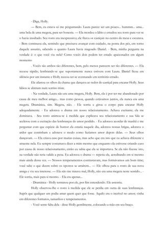 - Diga, Holly.
         — Bem, eu estava só me perguntando. Laura parece ser um pouco... hummm... uma...
uma bela de uma megera, para ser honesta. — Ela mordeu o lábio e estudou seu rosto para ver se
o havia insultado. Seu rosto era inexpressivo; ele fitava os castiçais no centro da mesa e escutava.
- Bem continuou ela, sentindo que precisava avançar com cuidado, na ponta dos pés, em torno
daquele assunto, sabendo o quanto Laura havia magoado Daniel. - Bem, minha pergunta na
verdade é: o que você viu nela? Como vocês dois podem ter estado apaixonados em algum
momento
         . Vocês são ambos tão diferentes, bem, pelo menos parecem ser tão diferentes. — Ela
recuou rápido, lembrando-se que supostamente nunca estivera com Laura. Daniel ficou em
silêncio por um instante e Holly receou ter-se aventurado em território errado.
         Ele afastou os olhos da chama que dançava ao redor do castiçal para encarar Holly. Seus
lábios se abriram num sorriso triste.
         - Na verdade, Laura não era uma megera, Holly. Bem, ela é por ter me abandonado por
causa de meu melhor amigo... mas como pessoa, quando estávamos juntos, ela nunca era uma
megera. Dramática, sim. Megera, não. - Ele sorriu e girou o corpo para encarar Holly
adequadamente. - Eu adorava o drama em nosso relacionamento. Achava excitante; ela me
dominava. - Seu rosto animou-se à medida que explicava seu relacionamento e sua fala se
acelerou com a excitação das lembranças do amor perdido. - Eu adorava acordar de manhã e me
perguntar com que espécie de humor ela estaria naquele dia, adorava nossas brigas, adorava o
ardor que continham e adorava o modo como fazíamos amor depois delas. — Seus olhos
dançavam. — Ela criava caso por muitas coisas, mas acho que era isto que eu achava diferente e
atraente nela. Eu sempre costumava dizer a mim mesmo que enquanto ela estivesse criando caso
por causa de nosso relacionamento, então eu sabia que ela se importava. Se ela não fizesse isto,
na verdade não teria valido a pena. Eu adorava o drama — repetiu ele, acreditando em si mesmo
mais ainda dessa vez. — Nossos temperamentos contrastavam, mas formávamos um bom time;
você sabe o que dizem sobre os opostos se atraírem... — Ele olhou para o rosto de sua nova
amiga e viu seu interesse. — Ela não me tratava mal, Holly, não era uma megera neste sentido... -
Ele sorriu, mais para si mesmo. - Ela era apenas...
         - Dramática - Holly terminou por ele, por fim entendendo. Ele assentiu.
         Holly observou-lhe o rosto à medida que ele se perdia em outra de suas lembranças.
Supôs que qualquer um podia amar quem quer que fosse. Aquilo era o incrível no amor; vinha
em diferentes formatos, tamanhos e temperamentos.
         - Você sente falta dela - disse Holly gentilmente, colocando a mão em seu braço.
 