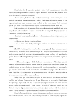 Daniel pulou fora de seu sonho acordado e olhou Holly intensamente nos olhos. Ela
sentiu um calafrio percorrer-lhe a espinha e os pêlos dos braços se eriçaram. Ele pigarreou alto e
girou para ajeitar-se novamente no assento.
           - Errou de novo, Holly Kennedy. - Ele balançou a cabeça e franziu a testa, como se ela
houvesse dito a coisa mais extravagante do mundo. Você está completamente errada. — Ele
segurou o garfo e a faca e começou a comer o salmão servido como entrada. Holly tomou um
gole de água gelada e voltou a atenção para o prato que estava sendo colocado diante dela.
           Depois do jantar e de algumas garrafas de vinho, Helen cambaleou até Holly, que havia
escapado para o lado de Sharon e Denise à mesa. Ela deu-lhe um grande abraço e desculpou-se
chorosa por não ter mantido contato.
           - Está tudo bem, Helen. Sharon, Denise e John me deram muito apoio, portanto eu não
estava sozinha.
           — Mas me sinto tão mal — gaguejou Helen.
           - Não se sinta - disse Holly, ansiosa para continuar sua divertida conversa com as
garotas.
           Mas Helen insistiu em falar nos velhos bons tempos, quando Gerry estava vivo e tudo
era cor-de-rosa. Mencionou todos os momentos que ela e Gerry haviam compartilhado, que eram
lembranças nas quais Holly não estava particularmente interessada. Por fim, Holly se encheu das
queixas chorosas de Helen e percebeu que todos os seus amigos estavam se divertindo na pista de
dança.
           — Helen, por favor, pare — Holly finalmente a interrompeu. — Não sei por que você
acha que precisa conversar sobre isto comigo esta noite, quando estou tentando me divertir, mas
você obviamente se sente culpada por não ter mantido contado comigo. Para ser honesta, acho
que se eu não tivesse vindo ao baile esta noite, não ouviria falar de você por outros dez meses ou
mais. E este não é o tipo de amigo de que preciso em minha vida. Então, por favor, pare de
chorar em meus ombros e deixe que eu me divirta.
           Holly achou que havia formulado aquilo de forma razoável, mas Helen parecia ter
recebido uma bofetada. Uma pequena dose do que Holly sentira no ano anterior. Daniel surgiu
de algum lugar, pegou Holly pela mão e a conduziu para a pista de dança, para juntar-se a seus
amigos. Assim que eles chegaram à pista, a música terminou e Wonderful Tonight, de Eric
Clapton, começou. A pista começou a esvaziar, exceto por alguns casais, e Holly viu-se diante de
Daniel. Engoliu em seco. Não planejara aquilo. Só com Gerry dançara aquela música.
           Daniel colocou a mão de leve em sua cintura, pegou gentilmente sua mão e começou a
circular. Holly enrijeceu. Dançar com outro homem parecia errado. Um formigamento percorreu
 