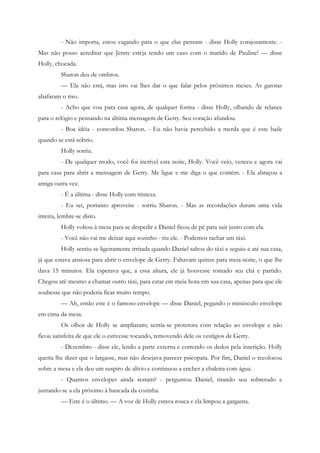 - Não importa, estou cagando para o que elas pensam - disse Holly corajosamente. -
Mas não posso acreditar que Jenny esteja tendo um caso com o marido de Pauline! — disse
Holly, chocada.
         Sharon deu de ombros.
         — Ela não está, mas isto vai lhes dar o que falar pelos próximos meses. As garotas
abafaram o riso.
         - Acho que vou para casa agora, de qualquer forma - disse Holly, olhando de relance
para o relógio e pensando na última mensagem de Gerry. Seu coração afundou.
         - Boa idéia - concordou Sharon. - Eu não havia percebido a merda que é este baile
quando se está sóbrio.
         Holly sorriu.
         - De qualquer modo, você foi incrível esta noite, Holly. Você veio, venceu e agora vai
para casa para abrir a mensagem de Gerry. Me ligue e me diga o que contém. - Ela abraçou a
amiga outra vez.
         - É a última - disse Holly com tristeza.
         - Eu sei, portanto aproveite - sorriu Sharon. - Mas as recordações duram uma vida
inteira, lembre-se disto.
         Holly voltou à mesa para se despedir e Daniel ficou de pé para sair junto com ela.
         - Você não vai me deixar aqui sozinho - riu ele. - Podemos rachar um táxi.
         Holly sentiu-se ligeiramente irritada quando Daniel saltou do táxi e seguiu-a até sua casa,
já que estava ansiosa para abrir o envelope de Gerry. Faltavam quinze para meia-noite, o que lhe
dava 15 minutos. Ela esperava que, a essa altura, ele já houvesse tomado seu chá e partido.
Chegou até mesmo a chamar outro táxi, para estar em meia hora em sua casa, apenas para que ele
soubesse que não poderia ficar muito tempo.
         — Ah, então este é o famoso envelope — disse Daniel, pegando o minúsculo envelope
em cima da mesa.
         Os olhos de Holly se ampliaram; sentia-se protetora com relação ao envelope e não
ficou satisfeita de que ele o estivesse tocando, removendo dele os vestígios de Gerry.
         - Dezembro - disse ele, lendo a parte externa e correndo os dedos pela inscrição. Holly
queria lhe dizer que o largasse, mas não desejava parecer psicopata. Por fim, Daniel o recolocou
sobre a mesa e ela deu um suspiro de alívio e continuou a encher a chaleira com água.
         - Quantos envelopes ainda restam? - perguntou Daniel, tirando seu sobretudo e
juntando-se a ela próximo à bancada da cozinha.
         — Este é o último. — A voz de Holly estava rouca e ela limpou a garganta.
 