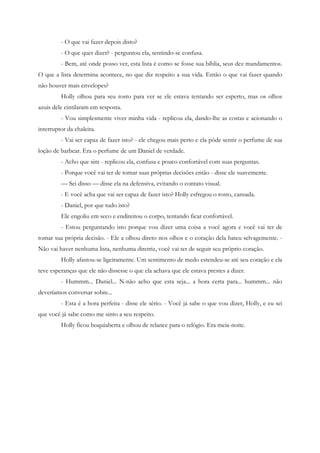 - O que vai fazer depois disto?
         - O que quer dizer? - perguntou ela, sentindo-se confusa.
         - Bem, até onde posso ver, esta lista é como se fosse sua bíblia, seus dez mandamentos.
O que a lista determina acontece, no que diz respeito a sua vida. Então o que vai fazer quando
não houver mais envelopes?
         Holly olhou para seu rosto para ver se ele estava tentando ser esperto, mas os olhos
azuis dele cintilaram em resposta.
         - Vou simplesmente viver minha vida - replicou ela, dando-lhe as costas e acionando o
interruptor da chaleira.
         - Vai ser capaz de fazer isto? - ele chegou mais perto e ela pôde sentir o perfume de sua
loção de barbear. Era o perfume de um Daniel de verdade.
         - Acho que sim - replicou ela, confusa e pouco confortável com suas perguntas.
         - Porque você vai ter de tomar suas próprias decisões então - disse ele suavemente.
         — Sei disso — disse ela na defensiva, evitando o contato visual.
         - E você acha que vai ser capaz de fazer isto? Holly esfregou o rosto, cansada.
         - Daniel, por que tudo isto?
         Ele engoliu em seco e endireitou o corpo, tentando ficar confortável.
         - Estou perguntando isto porque vou dizer uma coisa a você agora e você vai ter de
tomar sua própria decisão. - Ele a olhou direto nos olhos e o coração dela bateu selvagemente. -
Não vai haver nenhuma lista, nenhuma diretriz, você vai ter de seguir seu próprio coração.
         Holly afastou-se ligeiramente. Um sentimento de medo estendeu-se até seu coração e ela
teve esperanças que ele não dissesse o que ela achava que ele estava prestes a dizer.
         - Hummm... Daniel... N-não acho que esta seja... a hora certa para... hummm... não
deveríamos conversar sobre...
         - Esta é a hora perfeita - disse ele sério. - Você já sabe o que vou dizer, Holly, e eu sei
que você já sabe como me sinto a seu respeito.
         Holly ficou boquiaberta e olhou de relance para o relógio. Era meia-noite.
 