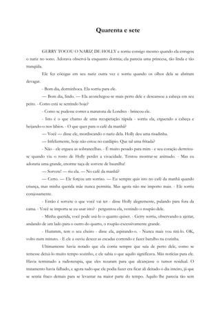 Quarenta e sete


           GERRY TOCOU O NARIZ DE HOLLY e sorriu consigo mesmo quando ela enrugou
o nariz no sono. Adorava observá-la enquanto dormia; ela parecia uma princesa, tão linda e tão
tranqüila.
           Ele fez cócegas em seu nariz outra vez e sorriu quando os olhos dela se abriram
devagar.
           - Bom dia, dorminhoca. Ela sorriu para ele.
           — Bom dia, lindo. — Ela aconchegou-se mais perto dele e descansou a cabeça em seu
peito. - Como está se sentindo hoje?
           - Como se pudesse correr a maratona de Londres - brincou ele.
           - Isto é o que chamo de uma recuperação rápida - sorriu ela, erguendo a cabeça e
beijando-o nos lábios. - O que quer para o café da manhã?
           — Você — disse ele, mordiscando o nariz dela. Holly deu uma risadinha.
           — Infelizmente, hoje não estou no cardápio. Que tal uma fritada?
           - Não - ele ergueu as sobrancelhas. - É muito pesado para mim - e seu coração derreteu-
se quando viu o rosto de Holly perder a vivacidade. Tentou mostrar-se animado. - Mas eu
adoraria uma grande, enorme taça de sorvete de baunilha!
           — Sorvete! — riu ela. — No café da manhã?
           — Certo. — Ele forçou um sorriso. — Eu sempre quis isto no café da manhã quando
criança, mas minha querida mãe nunca permitia. Mas agora não me importo mais. - Ele sorriu
corajosamente.
           - Então é sorvete o que você vai ter - disse Holly alegremente, pulando para fora da
cama. - Você se importa se eu usar isto? - perguntou ela, vestindo o roupão dele.
           - Minha querida, você pode usá-lo o quanto quiser. - Gerry sorriu, observando-a ajeitar,
andando de um lado para o outro do quarto, o roupão excessivamente grande.
           - Hummm, tem o seu cheiro - disse ela, aspirando-o. - Nunca mais vou tirá-lo. OK,
volto num minuto. - E ele a ouviu descer as escadas correndo e fazer barulho na cozinha.
           Ultimamente havia notado que ela corria sempre que saía de perto dele, como se
temesse deixá-lo muito tempo sozinho, e ele sabia o que aquilo significava. Más notícias para ele.
Havia terminado a radioterapia, que eles rezaram para que alcançasse o tumor residual. O
tratamento havia falhado, e agora tudo que ele podia fazer era ficar ali deitado o dia inteiro, já que
se sentia fraco demais para se levantar na maior parte do tempo. Aquilo lhe parecia tão sem
 