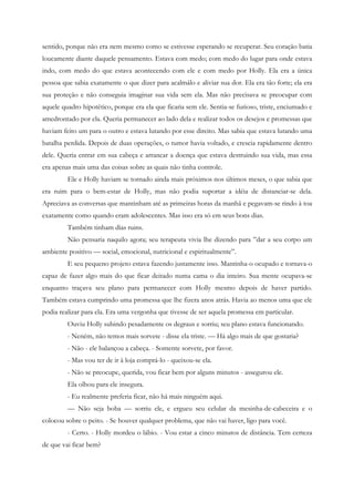 sentido, porque não era nem mesmo como se estivesse esperando se recuperar. Seu coração batia
loucamente diante daquele pensamento. Estava com medo; com medo do lugar para onde estava
indo, com medo do que estava acontecendo com ele e com medo por Holly. Ela era a única
pessoa que sabia exatamente o que dizer para acalmálo e aliviar sua dor. Ela era tão forte; ela era
sua proteção e não conseguia imaginar sua vida sem ela. Mas não precisava se preocupar com
aquele quadro hipotético, porque era ela que ficaria sem ele. Sentia-se furioso, triste, enciumado e
amedrontado por ela. Queria permanecer ao lado dela e realizar todos os desejos e promessas que
haviam feito um para o outro e estava lutando por esse direito. Mas sabia que estava lutando uma
batalha perdida. Depois de duas operações, o tumor havia voltado, e crescia rapidamente dentro
dele. Queria entrar em sua cabeça e arrancar a doença que estava destruindo sua vida, mas essa
era apenas mais uma das coisas sobre as quais não tinha controle.
         Ele e Holly haviam se tornado ainda mais próximos nos últimos meses, o que sabia que
era ruim para o bem-estar de Holly, mas não podia suportar a idéia de distanciar-se dela.
Apreciava as conversas que mantinham até as primeiras horas da manhã e pegavam-se rindo à toa
exatamente como quando eram adolescentes. Mas isso era só em seus bons dias.
         Também tinham dias ruins.
         Não pensaria naquilo agora; seu terapeuta vivia lhe dizendo para ”dar a seu corpo um
ambiente positivo — social, emocional, nutricional e espiritualmente”.
         E seu pequeno projeto estava fazendo justamente isso. Mantinha-o ocupado e tornava-o
capaz de fazer algo mais do que ficar deitado numa cama o dia inteiro. Sua mente ocupava-se
enquanto traçava seu plano para permanecer com Holly mesmo depois de haver partido.
Também estava cumprindo uma promessa que lhe fizera anos atrás. Havia ao menos uma que ele
podia realizar para ela. Era uma vergonha que tivesse de ser aquela promessa em particular.
         Ouviu Holly subindo pesadamente os degraus e sorriu; seu plano estava funcionando.
         - Neném, não temos mais sorvete - disse ela triste. — Há algo mais de que gostaria?
         - Não - ele balançou a cabeça. - Somente sorvete, por favor.
         - Mas vou ter de ir à loja comprá-lo - queixou-se ela.
         - Não se preocupe, querida, vou ficar bem por alguns minutos - assegurou ele.
         Ela olhou para ele insegura.
         - Eu realmente preferia ficar, não há mais ninguém aqui.
         — Não seja boba — sorriu ele, e ergueu seu celular da mesinha-de-cabeceira e o
colocou sobre o peito. - Se houver qualquer problema, que não vai haver, ligo para você.
         - Certo. - Holly mordeu o lábio. - Vou estar a cinco minutos de distância. Tem certeza
de que vai ficar bem?
 