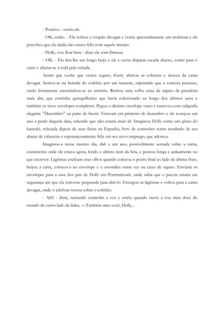 - Positivo - sorriu ele.
         - OK, então. - Ela retirou o roupão devagar e vestiu apressadamente um moletom e ele
percebeu que ela ainda não estava feliz com aquele arranjo.
         - Holly, vou ficar bem - disse ele com firmeza.
         - OK. - Ela deu-lhe um longo beijo e ele a ouviu disparar escada abaixo, correr para o
carro e afastar-se a toda pela estrada.
         Assim que soube que estava seguro, Gerry afastou as cobertas e desceu da cama
devagar. Sentou-se na beirada do colchão por um instante, esperando que a tonteira passasse,
então lentamente encaminhou-se ao armário. Retirou uma velha caixa de sapato da prateleira
mais alta, que continha quinquilharias que havia colecionado ao longo dos últimos anos e
também os nove envelopes completos. Pegou o décimo envelope vazio e escreveu com caligrafia
elegante ”Dezembro” na parte da frente. Estavam em primeiro de dezembro e ele avançou um
ano a partir daquela data, sabendo que não estaria mais ali. Imaginou Holly como um gênio do
karaokê, relaxada depois de suas férias na Espanha, livre de contusões como resultado de seu
abajur de cabeceira e esperançosamente feliz em seu novo emprego, que adorava.
         Imaginou-a nesse mesmo dia, dali a um ano, possivelmente sentada sobre a cama,
exatamente onde ele estava agora, lendo o último item da lista, e pensou longa e arduamente no
que escrever. Lágrimas enchiam seus olhos quando colocou o ponto final ao lado da última frase;
beijou a carta, colocou-a no envelope e o escondeu outra vez na caixa de sapato. Enviaria os
envelopes para a casa dos pais de Holly em Portmarnock, onde sabia que o pacote estaria em
segurança até que ela estivesse preparada para abri-lo. Enxugou as lágrimas e voltou para a cama
devagar, onde o telefone tocava sobre o colchão.
         - Alô? - disse, tentando controlar a voz e sorriu quando ouviu a voz mais doce do
mundo do outro lado da linha. —Também amo você, Holly...
 