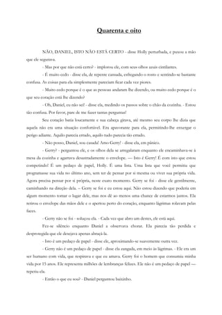 Quarenta e oito


          NÃO, DANIEL, ISTO NÃO ESTÁ CERTO - disse Holly perturbada, e puxou a mão
que ele segurava.
          - Mas por que não está certo? - implorou ele, com seus olhos azuis cintilantes.
          - É muito cedo - disse ela, de repente cansada, esfregando o rosto e sentindo-se bastante
confusa. As coisas para ela simplesmente pareciam ficar cada vez piores.
          - Muito cedo porque é o que as pessoas andaram lhe dizendo, ou muito cedo porque é o
que seu coração está lhe dizendo?
          - Oh, Daniel, eu não sei! - disse ela, medindo os passos sobre o chão da cozinha. - Estou
tão confusa. Por favor, pare de me fazer tantas perguntas!
          Seu coração batia loucamente e sua cabeça girava, até mesmo seu corpo lhe dizia que
aquela não era uma situação confortável. Era apavorante para ela, permitindo-lhe enxergar o
perigo adiante. Aquilo parecia errado, aquilo tudo parecia tão errado.
          - Não posso, Daniel, sou casada! Amo Gerry! - disse ela, em pânico.
          - Gerry? - perguntou ele, e os olhos dela se arregalaram enquanto ele encaminhava-se à
mesa da cozinha e agarrava desastradamente o envelope. — Isto é Gerry! É com isto que estou
competindo! É um pedaço de papel, Holly. É uma lista. Uma lista que você permitiu que
programasse sua vida no último ano, sem ter de pensar por si mesma ou viver sua própria vida.
Agora precisa pensar por si própria, neste exato momento. Gerry se foi - disse ele gentilmente,
caminhando na direção dela. – Gerry se foi e eu estou aqui. Não estou dizendo que poderia em
algum momento tomar o lugar dele, mas nos dê ao menos uma chance de estarmos juntos. Ela
retirou o envelope das mãos dele e o apertou perto do coração, enquanto lágrimas rolavam pelas
faces.
          - Gerry não se foi - soluçou ela. - Cada vez que abro um destes, ele está aqui.
          Fez-se silêncio enquanto Daniel a observava chorar. Ela parecia tão perdida e
desprotegida que ele desejava apenas abraçá-la.
          - Isto é um pedaço de papel - disse ele, aproximando-se suavemente outra vez.
          - Gerry não é um pedaço de papel - disse ela zangada, em meio às lágrimas. - Ele era um
ser humano com vida, que respirava e que eu amava. Gerry foi o homem que consumiu minha
vida por 15 anos. Ele representa milhões de lembranças felizes. Ele não é um pedaço de papel —
repetiu ela.
          - Então o que eu sou? - Daniel perguntou baixinho.
 