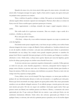 Quando ele estava vivo, ela vivera através dele; agora ele estava morto e ela ainda vivia
através dele. Conseguia enxergar isso agora. Aquilo a fazia sentir-se segura, mas agora estava por
sua própria conta e precisava ser corajosa.
          Tirou o telefone do gancho e desligou o celular. Não queria ser incomodada. Precisava
saborear aquele último momento especial sem interrupções. Precisava dizer adeus ao contato de
Gerry com ela. Estava sozinha agora e precisava pensar por si mesma.
          Abriu vagarosamente o envelope, tentando não rasgar o papel enquanto retirava o
cartão.
          Não tenha medo de se apaixonar novamente. Abra seu coração e siga-o aonde ele a
conduzir... e lembre-se, mire na lua...
          PS, te amo para todo o sempre...
          - Oh, Gerry - soluçou ela, e seus ombros tremeram enquanto seu corpo se contraía com
a dor das lágrimas.
          Ela dormiu muito pouco naquela noite, e nas horas em que cochilou, seus sonhos foram
obscuras imagens dos rostos e corpos de Daniel e Gerry unificando-se. Acordou coberta de suor
às seis da manhã e decidiu se levantar e sair para uma caminhada para clarear os pensamentos
desordenados em sua cabeça. Seu coração estava pesado enquanto percorria os caminhos do
parque local. Havia se aquecido bem para proteger-se do frio cortante, que fustigava os ouvidos e
adormecia o rosto. Ainda assim, a cabeça estava quente. Quente por causa das lágrimas, quente
da dor de cabeça, quente porque seu cérebro estava fazendo hora extra.
          As árvores estavam nuas e pareciam esqueletos demarcando o caminho. Folhas giravam
ao redor de seus pés, como duendes pequeninos e travessos, ameaçando fazê-la tropeçar. O
parque estava deserto; as pessoas mais uma vez hibernavam, covardes demais para desafiar as
forças da natureza. Holly não era corajosa, nem desfrutava seu passeio. Parecia-se mais com um
castigo estar fora, exposta ao tempo gelado.
          Como, diabos, vira-se em tal situação? Tão logo começara a se mexer para recolher os
pedaços de sua vida destroçada, deixara-os todos cair novamente e os espalhara por toda parte.
Pensou que havia encontrado um amigo, alguém em quem podia confiar. Não estava procurando
enredar-se em um ridículo triângulo amoroso. E era ridículo porque a terceira pessoa não estava
nem mesmo por perto. Ele não era sequer um candidato viável para aquela tarefa. Claro que
pensava muito em Daniel, mas também pensava em Sharon e Denise, e certamente não estava
apaixonada por elas. O que sentia por Daniel não era oamor; o que sentia por Gerry, era um
sentimento inteiramente diferente. Então talvez não estivesse apaixonada por Daniel. E de
qualquer forma, se estivesse, não seria ela a primeira pessoa a perceber, em vez de receber alguns
 