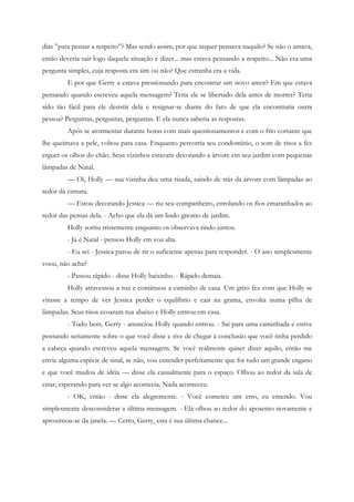 dias ”para pensar a respeito”? Mas sendo assim, por que sequer pensava naquilo? Se não o amava,
então deveria sair logo daquela situação e dizer... mas estava pensando a respeito... Não era uma
pergunta simples, cuja resposta era sim ou não? Que estranha era a vida.
         E por que Gerry a estava pressionando para encontrar um novo amor? Em que estava
pensando quando escreveu aquela mensagem? Teria ele se libertado dela antes de morrer? Teria
sido tão fácil para ele desistir dela e resignar-se diante do fato de que ela encontraria outra
pessoa? Perguntas, perguntas, perguntas. E ela nunca saberia as respostas.
         Após se atormentar durante horas com mais questionamentos e com o frio cortante que
lhe queimava a pele, voltou para casa. Enquanto percorria seu condomínio, o som de risos a fez
erguer os olhos do chão. Seus vizinhos estavam decorando a árvore em seu jardim com pequenas
lâmpadas de Natal.
         — Oi, Holly — sua vizinha deu uma risada, saindo de trás da árvore com lâmpadas ao
redor da cintura.
         — Estou decorando Jessica — riu seu companheiro, enrolando os fios emaranhados ao
redor das pernas dela. - Acho que ela dá um lindo gnomo de jardim.
         Holly sorriu tristemente enquanto os observava rindo juntos.
         - Já é Natal - pensou Holly em voz alta.
         - Eu sei - Jessica parou de rir o suficiente apenas para responder. - O ano simplesmente
voou, não acha?
         - Passou rápido - disse Holly baixinho. - Rápido demais.
         Holly atravessou a rua e continuou a caminho de casa. Um grito fez com que Holly se
virasse a tempo de ver Jessica perder o equilíbrio e cair na grama, envolta numa pilha de
lâmpadas. Seus risos ecoaram rua abaixo e Holly entrou em casa.
         - Tudo bem, Gerry - anunciou Holly quando entrou. - Saí para uma caminhada e estive
pensando seriamente sobre o que você disse e tive de chegar à conclusão que você tinha perdido
a cabeça quando escreveu aquela mensagem. Se você realmente quiser dizer aquilo, então me
envie alguma espécie de sinal, se não, vou entender perfeitamente que foi tudo um grande engano
e que você mudou de idéia — disse ela casualmente para o espaço. Olhou ao redor da sala de
estar, esperando para ver se algo acontecia. Nada aconteceu.
         - OK, então - disse ela alegremente. - Você cometeu um erro, eu entendo. Vou
simplesmente desconsiderar a última mensagem. - Ela olhou ao redor do aposento novamente e
aproximou-se da janela. — Certo, Gerry, esta é sua última chance...
 