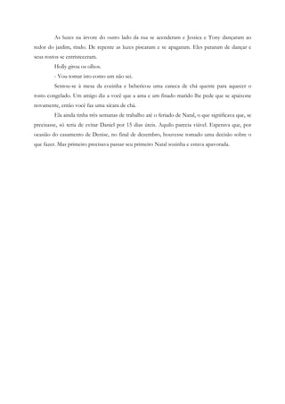 As luzes na árvore do outro lado da rua se acenderam e Jessica e Tony dançaram ao
redor do jardim, rindo. De repente as luzes piscaram e se apagaram. Eles pararam de dançar e
seus rostos se entristeceram.
         Holly girou os olhos.
         - Vou tomar isto como um não sei.
         Sentou-se à mesa da cozinha e bebericou uma caneca de chá quente para aquecer o
rosto congelado. Um amigo diz a você que a ama e um finado marido lhe pede que se apaixone
novamente, então você faz uma xícara de chá.
         Ela ainda tinha três semanas de trabalho até o feriado de Natal, o que significava que, se
precisasse, só teria de evitar Daniel por 15 dias úteis. Aquilo parecia viável. Esperava que, por
ocasião do casamento de Denise, no final de dezembro, houvesse tomado uma decisão sobre o
que fazer. Mas primeiro precisava passar seu primeiro Natal sozinha e estava apavorada.
 