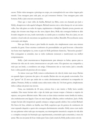 escuro. Tinha várias tatuagens e piercings no corpo, em conseqüência de suas várias viagens pelo
mundo. Uma tatuagem para cada país, seu pai costumava brincar. Uma tatuagem para cada
homem, Holly e Jack estavam convencidos.
         Claro que o mais velho da família, Richard (ou Dick, como era chamado por Jack e
Holly), desaprovava toda aquela bobagem. Richard nascera com a séria doença de ser um eterno
velho. Sua vida girava ao redor de regras, regulamentos e disciplina. Quando jovem, possuía um
amigo; eles tiveram uma briga aos dez anos; depois disso, Holly não conseguia lembrar-se dele
levando ninguém em casa, tendo namoradas ou saindo para se socializar. Para ela e Jack, era um
mistério o local onde ele encontrara sua igualmente triste mulher, Meredith. Provavelmente numa
convenção anti-alegria.
         Não que Holly tivesse a pior família do mundo, eles simplesmente eram uma mistura
estranha de gente. Esses enormes confrontos de personalidades em geral levavam a discussões
nas horas mais impróprias ou, como os pais de Holly preferiam chamá-las, ”discussões pesadas”.
Eles conseguiam se entender, mas se todos realmente tentassem e mantivessem seu melhor
comportamento.
         Holly e Jack encontravam-se freqüentemente para almoçar ou beber, apenas para se
informar da vida um do outro; interessavam-se um pelo outro. Ela apreciava sua companhia e,
mais que um irmão, o considerava um amigo. Ultimamente não se viam muito. Jack a entendia
bem e sabia quando ela precisava de seu espaço.
         As únicas vezes que Holly tomava conhecimento da vida do irmão mais moço Declan
era quando ligava à procura dos pais e ele atendia. Declan não era um grande conversador. Era
um ”garoto” de 22 anos que ainda não se sentia absolutamente confortável na companhia de
adultos. Portanto, Holly na verdade nunca sabia muito sobre ele. Um bom garoto; simplesmente
tinha a cabeça um pouco nas nuvens.
         Ciara, sua irmãzinha de 24 anos, estivera fora o ano inteiro e Holly havia sentido
saudades. Elas nunca haviam sido o tipo de irmãs que trocam roupas e brincam a respeito de
rapazes, seus gostos diferiam muito. Mas como as duas únicas meninas numa família de irmãos,
elas estabeleceram uma ligação. Ciara era mais chegada a Declan, ambos sonhadores. Jack e Holly
sempre haviam sido inseparáveis quando crianças e amigos quando adultos. Isso excluía Richard.
Ele ficava de fora, solitário na família, mas Holly suspeitava que ele gostava do sentimento de
estar separado daqueles a quem não conseguia absolutamente entender. Holly estava com medo
de suas palestras sobre tudo que era maçante, seu interrogatório insensível a respeito da vida dela
e a completa sensação de frustração que experimentaria, comentário após comentário, à mesa de
jantar. Mas era um jantar de boas-vindas para Ciara e Jack estaria lá; Holly podia contar com ele.
 