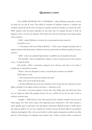 Quarenta e nove


          O K, ONDE QUER QUE EU A COLOQUE? - ofegou Richard, arrastando a árvore
de Natal em sua sala de estar. Uma trilha de sementes de pinheiro marcava o caminho que
conduzia à porta da sala de estar, ao longo do corredor, à porta de entrada e ao interior do carro.
Holly suspirou, teria de passar aspirador na casa mais uma vez naquele dia para se livrar da
bagunça e fitou a árvore com desgosto. Elas tinham um odor tão refrescante, mas droga, faziam
muita confusão.
          - Holly! - repetiu Richard, e ela saltou de seus pensamentos para encará-lo.
          Ela abafou o riso.
          — Você parece uma árvore falante, Richard. — Tudo o que conseguia enxergar eram os
sapatos marrons dele destacando-se debaixo da árvore, parecendo um diminuto pedaço de tronco
marrom.
          - Holly - rosnou ele, perdendo ligeiramente o equilíbrio em conseqüência do peso.
          - Oh, desculpe - disse ela rapidamente, dando-se conta de repente que ele estava prestes
a cair. - Ao lado da janela.
          Ela mordeu o lábio e retrocedeu, enquanto ele se chocava com tudo ao seu redor, à
medida que se encaminhava à janela.
          - Pronto - disse ele, limpando as mãos e recuando para examinar seu trabalho.
          Holly franziu a testa.
          — Ela está parecendo um pouco pelada, não acha?
          - Bem, você vai ter de decorá-la, claro.
          — Sei disso, Richard, mas estava me referindo ao fato de que ela tem somente uns cinco
galhos sobrando. E em alguns trechos está careca — lamentou-se ela.
          - Eu avisei a você para comprar a árvore mais cedo, Holly, para não deixar para fazer
isso na véspera de Natal. De qualquer forma, esta era a melhor de um lote de ruins; vendi as
melhores semanas atrás.
          - Imagino. - Holly franziu a testa. Não queria, de jeito nenhum, comprar uma árvore de
Natal aquele ano. Não estava sequer com disposição para comemorar e não tinha crianças a
quem agradar, para se preocupar com decorações. Entretanto, Richard insistira e Holly achava
que tinha de ajudá-lo em seu novo negócio de venda de árvores de Natal, além de sua próspera
empresa de paisagismo. Mas a árvore era horrível e enfeite algum conseguiria esconder isso; olhar
para ela a fazia desejar ter comprado uma semanas atrás. Assim, ao menos, talvez se parecesse
 
