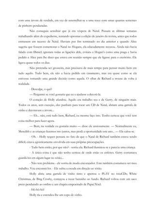 com uma árvore de verdade, em vez de assemelhar-se a uma trave com umas quantas sementes
de pinheiro penduradas.
         Não conseguia acreditar que já era véspera de Natal. Passara as últimas semanas
trabalhando além do expediente, tentando aprontar a edição de janeiro da revista, antes que todos
entrassem em recesso de Natal. Haviam por fim terminado no dia anterior e quando Alice
sugeriu que fossem comemorar o Natal no Hogans, ela educadamente recusou. Ainda não havia
falado com Daniel; ignorara todas as ligações dele, evitara o Hogan’s como uma praga e havia
pedido a Alice para lhe dizer que estava em reunião sempre que ele ligasse para o escritório. Ele
ligava quase todos os dias.
         Não pretendia ser grosseira, mas precisava de mais tempo para pensar muito bem em
tudo aquilo. Tudo bem, ele não a havia pedido em casamento, mas era quase como se ela
estivesse tomando uma grande decisão como aquela. O olhar de Richard a trouxe de volta à
realidade.
         - Desculpe, o quê?
         — Perguntei se você gostaria que eu a ajudasse a decorá-la.
         O coração de Holly afundou. Aquilo era trabalho seu e de Gerry, de ninguém mais.
Todos os anos, sem exceção, eles punham para tocar um CD de Natal, abriam uma garrafa de
vinho e decoravam a árvore...
         — Eh... não, está tudo bem, Richard, eu mesma faço isto. Tenho certeza que você tem
coisa melhor para fazer agora.
         — Bem, na verdade eu gostaria muito — disse ele ansiosamente. — Normalmente eu,
Meredith e as crianças fazemos isto juntos, mas perdi a oportunidade este ano... — Ele calou-se.
         - Oh. - Holly sequer pensara no fato de que o Natal de Richard também estava sendo
difícil; estava egoisticamente envolvida em suas próprias preocupações.
         - Tudo bem então, por que não? - sorriu ela. Richard iluminou-se e parecia uma criança.
         - A única coisa é que não tenho certeza de onde estão os enfeites. Gerry costumava
guardá-los em algum lugar no sótão...
         - Não tem problema - ele sorriu de modo encorajador. Este também costumava ser meu
trabalho. Vou encontrá-los. - Ele subiu a escada em direção ao sótão.
         Holly abriu uma garrafa de vinho tinto e apertou o PLAY no tocaCDs; White
Christmas, de Bing Crosby, começou a tocar baixinho ao fundo. Richard voltou com um saco
preto pendurado ao ombro e um chapéu empoeirado de Papai Noel.
         - Hô-hô-hô!
         Holly riu e estendeu-lhe um copo de vinho.
 