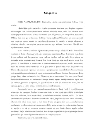 Cinqüenta


           FELIZ NATAL, QUERIDA! - Frank abriu a porta para uma trêmula Holly de pé na
soleira.
           - Feliz Natal, pai - sorriu ela, e deu-lhe um grande abraço de urso. Inspirou enquanto
circulava pela casa. O delicioso cheiro de pinheiro, misturado ao do vinho e do jantar de Natal
sendo preparado na cozinha encheu suas narinas e ela foi golpeada por uma pontada de solidão.
O Natal fazia com que se lembrasse de Gerry. Gerry era Natal. O Natal era um tempo especial
que passavam juntos, quando se escondiam do estresse do trabalho e apenas relaxavam e
divertiam a família e os amigos e aproveitavam seu tempo sozinhos. Sentiu tanta falta dele que
aquilo a fez ficar enjoada.
           Havia visitado o cemitério aquela manhã para lhe desejar feliz Natal. Era a primeira vez
que ia até lá desde o funeral, e havia sido uma manhã angustiante. Nada de presente para ela na
árvore, nada de café da manhã na cama, nada de barulho, nada de nada. Gerry quisera ser
cremado, o que significava que tivera de ficar de pé diante de uma parede com o nome dele
gravado. E ela realmente se sentira como se estivesse conversando com uma parede. Ainda assim,
havia lhe contado como correra seu ano e quais eram os planos para aquele dia; contou que
Sharon e John estavam esperando um menino e que planejavam chamá-lo Gerry. Contou-lhe que
seria a madrinha; que seria dama de honra no casamento de Denise. Explicou-lhe como era Tom,
porque Gerry não o havia conhecido e falou sobre seu novo emprego. Não mencionou Daniel.
Sentiu-se estranha ali de pé, conversando consigo mesma. Queria ter experimentado algum tipo
de sensação, profunda e espiritual, de que ele estava ali com ela, ouvindo-lhe a voz, mas na
verdade apenas se sentiu falando com uma insossa parede cinzenta.
           Sua situação não era um espetáculo extraordinário no dia de Natal. O cemitério estava
abarrotado de visitantes, famílias levando suas mães e pais idosos para visitar os cônjuges
falecidos, mulheres jovens como Holly, perambulando sozinhas, homens jovens... Ela havia
observado uma jovem mãe transtornada sobre uma lápide, enquanto seus dois filhos, assustados,
olhavam sem saber o que fazer. O mais novo deveria ter apenas três anos. A mulher secara
rapidamente os olhos para preservar as crianças. Holly sentiu-se grata por poder se dar ao luxo de
ser egoísta e ter de se preocupar somente consigo mesma. Onde, diabos, aquela mulher
encontrava forças para atravessar o dia com duas crianças pequenas com que se preocupar foi um
pensamento que voltou regularmente à cabeça de Holly naquele dia.
           Em resumo, não havia sido um bom dia.
 