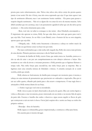 pronta para outro relacionamento, mãe. Talvez sim; talvez não; talvez esteja tão pronta quanto
jamais vá me sentir. Ele não é Gerry, mas não estou esperando que seja. O que sinto agora é um
tipo de sentimento diferente; mas é um sentimento bonito também. - Ela parou para pensar a
respeito daquele sentimento. - Não sei se algum dia vou amar de novo da mesma maneira. Acho
difícil acreditar que isto aconteça, mas é um pensamento agradável achar que um dia talvez possa
acontecer. — Ela sorriu tristemente para a mãe.
         - Bem, você não vai saber se consegue se não tentar - disse Elizabeth, encorajando-a. -
É importante não apressar as coisas, Holly. Sei que sabe disto, mas tudo que quero para você é
que seja feliz. Você merece. Se ser feliz é com Daniel, com o homem da lua ou sem ninguém,
apenas quero que seja feliz.
         - Obrigada, mãe. - Holly sorriu fracamente e descansou a cabeça no ombro macio da
mãe. - Só não sei qual destas coisas vai fazer isto por mim.
         Por mais confortadora que a mãe tenha sido naquele dia, Holly não estava mais próxima
de uma decisão. Primeiro precisava atravessar o dia de Natal sem Gerry.
         O restante da família de Holly, exceto Ciara, que ainda estava na Austrália, juntou-se a
eles na sala de estar e um por um cumprimentaram-na com abraços calorosos e beijos. Eles
reuniram-se em volta da árvore e trocaram presentes e Holly permitiu que as lágrimas fluíssem o
tempo todo. Não tinha forças para escondê-las; não tinha forças para se importar. Mas as
lágrimas eram uma estranha mistura de felicidade e tristeza. A estranha sensação de se sentir
sozinha, ainda que amada.
         Holly afastou-se furtivamente da família para conseguir um momento para si mesma; a
cabeça era uma mistura de pensamentos que precisavam ser ordenados e arquivados. Deu por si
em seu velho quarto, olhando pela janela para o dia escuro e tempestuoso. O mar rugia feroz e
ameaçador e Holly tremeu diante de sua força.
         — Então é aqui que você está se escondendo.
         Holly virou-se para ver Jack observando-a da porta do quarto. Deu um sorriso ligeiro e
voltou a olhar para o mar novamente, pouco interessada em seu irmão e na recente falta de apoio
da parte dele. Escutou o barulho das ondas e observou a água escura engolir os flocos de gelo
que começavam a cair em meio à chuva. Ouviu Jack suspirar alto e sentiu seu braço ao redor dos
próprios ombros.
         - Desculpe - disse ele baixinho.
         Holly ergueu as sobrancelhas,,pouco impressionada, e continuou a olhar para frente.
         Ele assentiu para si mesmo devagar.
 