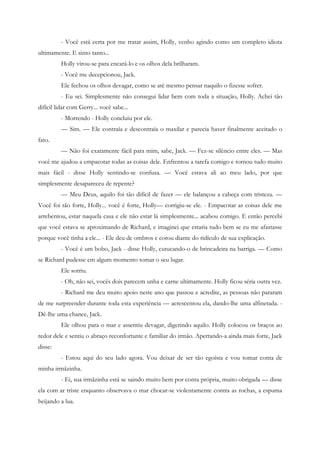 - Você está certa por me tratar assim, Holly, venho agindo como um completo idiota
ultimamente. E sinto tanto...
         Holly virou-se para encará-lo e os olhos dela brilharam.
         - Você me decepcionou, Jack.
         Ele fechou os olhos devagar, como se até mesmo pensar naquilo o fizesse sofrer.
         - Eu sei. Simplesmente não consegui lidar bem com toda a situação, Holly. Achei tão
difícil lidar com Gerry... você sabe...
         - Morrendo - Holly concluiu por ele.
         — Sim. — Ele contraía e descontraía o maxilar e parecia haver finalmente aceitado o
fato.
         — Não foi exatamente fácil para mim, sabe, Jack. — Fez-se silêncio entre eles. — Mas
você me ajudou a empacotar todas as coisas dele. Enfrentou a tarefa comigo e tornou tudo muito
mais fácil - disse Holly sentindo-se confusa. — Você estava ali ao meu lado, por que
simplesmente desapareceu de repente?
         — Meu Deus, aquilo foi tão difícil de fazer — ele balançou a cabeça com tristeza. —
Você foi tão forte, Holly... você é forte, Holly— corrigiu-se ele. - Empacotar as coisas dele me
arrebentou, estar naquela casa e ele não estar lá simplesmente... acabou comigo. E então percebi
que você estava se aproximando de Richard, e imaginei que estaria tudo bem se eu me afastasse
porque você tinha a ele... - Ele deu de ombros e corou diante do ridículo de sua explicação.
         - Você é um bobo, Jack - disse Holly, cutucando-o de brincadeira na barriga. — Como
se Richard pudesse em algum momento tomar o seu lugar.
         Ele sorriu.
         - Oh, não sei, vocês dois parecem unha e carne ultimamente. Holly ficou séria outra vez.
         - Richard me deu muito apoio neste ano que passou e acredite, as pessoas não pararam
de me surpreender durante toda esta experiência — acrescentou ela, dando-lhe uma alfinetada. -
Dê-lhe uma chance, Jack.
         Ele olhou para o mar e assentiu devagar, digerindo aquilo. Holly colocou os braços ao
redor dele e sentiu o abraço reconfortante e familiar do irmão. Apertando-a ainda mais forte, Jack
disse:
         - Estou aqui do seu lado agora. Vou deixar de ser tão egoísta e vou tomar conta de
minha irmãzinha.
         - Ei, sua irmãzinha está se saindo muito bem por conta própria, muito obrigada — disse
ela com ar triste enquanto observava o mar chocar-se violentamente contra as rochas, a espuma
beijando a lua.
 