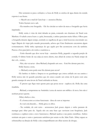 Eles sentaram-se para a refeição e a boca de Holly se encheu de água diante da comida
exposta à sua frente.
         — Recebi um e-mail de Ciara hoje — anunciou Declan.
         Todos fizeram oon e aah.
         - Ela mandou esta fotografia. - Ele fez circular ao redor da mesa a fotografia que havia
imprimido.
         Holly sorriu à vista da irmã deitada na praia, comendo um churrasco de Natal com
Matthew. O cabelo estava louro e a pele, bronzeada, e ambos pareciam muito felizes. Olhou para
a fotografia durante algum tempo, sentindo-se orgulhosa de que a irmã houvesse encontrado seu
lugar. Depois de viajar pelo mundo procurando, achava que Ciara finalmente encontrara algum
contentamento. Holly tinha esperanças de que aquilo por fim acontecesse com ela também.
Passou a foto para Jack e ele sorriu e examinou-a.
         - Estão dizendo que deve nevar hoje - anunciou Holly, pegando a segunda porção de
comida. O último botão de sua calça já estava aberto, mas afinal de contas era Natal; tempo de
dar e eh... comer...
         - Não, não vai nevar - disse Richard, chupando um osso. - Está frio demais para isto.
         Holly franziu a testa.
         — Richard, como pode estar frio demais para nevar?
         Ele lambeu os dedos e limpou-os no guardanapo que estava enfiado em sua camisa e
Holly tentou não rir quando percebeu que ele estava usando um colete de lã preto com uma
grande estampa de uma árvore de Natal enfeitada na frente.
         - É preciso que fique mais quente para que possa nevar - explicou ele. Holly deu uma
risadinha.
         - Richard, a temperatura na Antártida é cerca de menos um milhão e lá neva. Isto não é
nenhum pouco quente.
         Abbey abafou o riso.
         - É a forma como as coisas funcionam - disse ele sem se importar.
         - Se você está dizendo... - Holly girou os olhos.
         - Na verdade, ele está certo - acrescentou Jack pouco depois e todos pararam de
mastigar para olhar para ele. Aquela não era uma frase que ouvissem com freqüência. Jack
continuou a explicar como a neve funcionava e Richard ajudou-o nas partes científicas. Ambos
sorriram um para o outro e pareceram satisfeitos por serem os drs. Sabe-Tudo. Abbey ergueu as
sobrancelhas na direção de Holly e elas compartilharam um olhar secreto de choque.
 