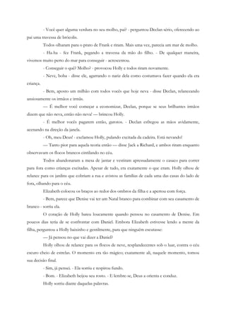 - Você quer alguma verdura no seu molho, pai? - perguntou Declan sério, oferecendo ao
pai uma travessa de brócolis.
           Todos olharam para o prato de Frank e riram. Mais uma vez, parecia um mar de molho.
           - Ha-ha - fez Frank, pegando a travessa da mão do filho. - De qualquer maneira,
vivemos muito perto do mar para conseguir - acrescentou.
           - Conseguir o quê? Molho? - provocou Holly e todos riram novamente.
           - Neve, boba - disse ele, agarrando o nariz dela como costumava fazer quando ela era
criança.
           - Bem, aposto um milhão com todos vocês que hoje neva - disse Declan, relanceando
ansiosamente os irmãos e irmãs.
           — É melhor você começar a economizar, Declan, porque se seus brilhantes irmãos
dizem que não neva, então não neva! — brincou Holly.
           - É melhor vocês pagarem então, garotos. - Declan esfregou as mãos avidamente,
acenando na direção da janela.
           - Oh, meu Deus! - exclamou Holly, pulando excitada da cadeira. Está nevando!
           — Tanto pior para aquela teoria então — disse Jack a Richard, e ambos riram enquanto
observavam os flocos brancos cintilando no céu.
           Todos abandonaram a mesa de jantar e vestiram apressadamente o casaco para correr
para fora como crianças excitadas. Apesar de tudo, era exatamente o que eram. Holly olhou de
relance para os jardins que cobriam a rua e avistou as famílias de cada uma das casas do lado de
fora, olhando para o céu.
           Elizabeth colocou os braços ao redor dos ombros da filha e a apertou com força.
           - Bem, parece que Denise vai ter um Natal branco para combinar com seu casamento de
branco - sorriu ela.
           O coração de Holly bateu loucamente quando pensou no casamento de Denise. Em
poucos dias teria de se confrontar com Daniel. Embora Elizabeth estivesse lendo a mente da
filha, perguntou a Holly baixinho e gentilmente, para que ninguém escutasse:
           — Já pensou no que vai dizer a Daniel?
           Holly olhou de relance para os flocos de neve, resplandecentes sob o luar, contra o céu
escuro cheio de estrelas. O momento era tão mágico; exatamente ali, naquele momento, tomou
sua decisão final.
           - Sim, já pensei. - Ela sorriu e respirou fundo.
           - Bom. - Elizabeth beijou seu rosto. - E lembre-se, Deus a orienta e conduz.
           Holly sorriu diante daquelas palavras.
 