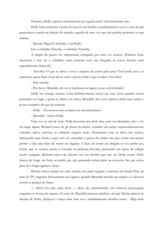 Portanto, Holly esperava ansiosamente por aquela noite? Absolutamente não.
           Holly bateu relutante à porta da casa de sua família e imediatamente ouviu o som de pés
pequeninos voando na direção da entrada, seguido de uma voz que não poderia pertencer a uma
criança.
           - Mamãe! Papai! É tia Holly, é tia Holly!
           Era o sobrinho Timothy, o sobrinho Timothy.
           A alegria do garoto foi subitamente esmagada por uma voz austera. (Embora fosse
incomum o fato de o sobrinho estar contente com sua chegada; as coisas deviam estar
especialmente chatas ali.)
           - Timothy! O que eu disse a você a respeito de correr pela casa? Você pode cair e se
machucar, agora fique de pé ali no canto e pense sobre o que eu disse. Fui clara?
           - Sim, mamãe.
           - Por favor, Meredith, ele vai se machucar no tapete ou no sofá estofado?
           Holly riu consigo mesma; Ciara definitivamente estava em casa. Justo quando estava
pensando em fugir, a porta se abriu e lá estava Meredith. Seu rosto parecia ainda mais azedo e
pouco receptivo do que de costume.
           - Holly. - Ela acenou com a cabeça em reconhecimento.
           - Meredith - imitou Holly.
           Uma vez na sala de estar, Holly procurou por Jack, mas, para sua decepção, não o viu
em lugar algum. Richard estava de pé diante da lareira, vestindo um suéter surpreendentemente
colorido; talvez estivesse se soltando naquela noite. Permanecia com as mãos nos bolsos,
balançando para frente e para trás, do calcanhar à ponta dos dedos dos pés, como um sujeito
prestes a dar uma lição de moral em alguém. A lição de moral era dirigida ao seu pobre pai,
Frank, que se sentava pouco à vontade na poltrona favorita, parecendo um aluno de colégio
sendo castigado. Richard estava tão absorto em sua história que não viu Holly entrar. Holly
lançou de longe um beijo ao pobre pai, não querendo tomar parte na conversa. Seu pai sorriu
para ela e fingiu agarrar o beijo.
           Declan estava arriado no sofá, usando um jeans rasgado e camiseta do South Park, da
série de TV, tragando furiosamente um cigarro, quando Meredith invadiu seu espaço e o advertiu
contra os perigos do fumo.
           — Sério? Eu não sabia disso — disse ele, manifestando um interesse preocupado
enquanto se livrava do cigarro. O rosto de Meredith pareceu satisfeito, até que Declan piscou na
direção de Holly, alcançou o maço mais uma vez e imediatamente acendeu outro. - Diga mais
 