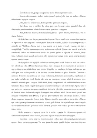 - É melhor que sim, porque vou precisar muito dele nos próximos dias.
         - Sharon, não carregue a mala, é muito pesada! - gritou John para sua mulher e Sharon
deixou cair a bagagem zangada.
         - John, não sou uma inválida. Estou grávida - gritou em resposta.
         - Sei disso, mas o médico lhe disse para não levantar coisas pesadas! disse ele
firmemente, caminhando até o lado dela no carro e agarrando a bagagem.
         - Bem, foda-se o médico, ele nunca esteve grávido - gritou Sharon, observando John se
afastar furioso.
         Holly fechou com força o porta-malas do carro. Tivera o suficiente no que dizia respeito
às explosões de raiva de John e Sharon; ficara metida ali no carro, ouvindo-os discutir por todo o
caminho até Wicklow. Agora, tudo o que queria era ir para o hotel e relaxar em paz e
tranqüilidade. Também estava começando a ficar com medo de Sharon; seu tom de voz havia
subido três oitavas nas últimas duas horas e ela parecia prestes a explodir. Na verdade, Holly
tinha realmente medo que ela explodisse, tal o tamanho da barriga, e não queria estar por perto
quando isso ocorresse.
         Holly agarrou sua bagagem e olhou de relance para o hotel. Parecia-se mais um castelo.
Era o local que John e Denise haviam escolhido para a chegada de seu casamento de ano-novo e
não podiam ter escolhido lugar mais bonito. O prédio era recoberto de hera verde-escura que
subia por suas velhas paredes e um enorme chafariz decorava o pátio dianteiro. Centenas e
centenas de metros de jardins de um verde exuberante, lindamente conservados, espalhavam-se
por todos os lados do hotel; Denise não teria seu casamento branco afinal de contas; a neve
derretera minutos após a chegada. Ainda assim, Holly compartilhara um lindo momento com sua
família no dia de Natal, e aquilo conseguira levantar seu astral por um curto tempo. Agora, tudo o
que queira era encontrar seu quarto e cuidar de si mesma. Não tinha sequer certeza se seu vestido
de dama de honra ainda servia, depois de exagerar na comida no Natal. Era um temor que ela não
desejava compartilhar com Denise, já que ela provavelmente teria um ataque cardíaco. Talvez
alguns pequenos ajustes não fossem muito difíceis... também arrependeu-se de ter dito a Sharon
que estava preocupada com o tamanho do vestido, pois Sharon havia gritado que não conseguia
sequer entrar nas roupas que usara no dia anterior, que dirá num vestido que havia sido ajustado
meses atrás.
         Holly arrastava a bagagem atrás de si sobre a pedra de calçamento quando foi
subitamente empurrada e saiu voando, enquanto alguém tropeçava em sua bagagem.
         - Desculpe - ouviu uma voz monótona dizer e olhou para trás zangada, para ver quem
quase a fizera quebrar o pescoço. Viu uma loura alta, cujos quadris faziam bum-bum-bum em
 