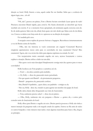 direção ao hotel. Holly franziu a testa, aquele andar lhe era familiar. Sabia que o conhecia de
algum lugar, mas... uh-oh!
         Laura.
         ”Oh, não”, pensou em pânico, Tom e Denise haviam convidado Laura apesar de tudo!
Precisava encontrar Daniel rápido, para avisá-lo. Ele ficaria aborrecido ao descobrir que havia
recebido um convite. E se o momento fosse apropriado, ela terminaria aquela conversa com ele.
Se ele ainda quisesse falar com ela; afinal, fazia quase um mês desde que falara com ele da última
vez. Cruzou os dedos com força atrás de si e apressou-se na direção da recepção.
         Foi saudada pelo caos.
         A recepção estava repleta de pessoas furiosas e bagagens. Reconheceu instantaneamente
a voz de Denise acima do barulho.
         - Olhe, não me interessa se vocês cometeram um engano! Consertem! Reservei
cinqüenta apartamentos meses atrás para os convidados de meu casamento! Ouviu? Meu
casamento! Agora, não vou enviar dez deles para alguma espelunca na estrada. Se vire!
         Um recepcionista muito assustado engoliu em seco, acenou loucamente e tentou
explicar a situação. Denise enfiou o dedo na cara dele.
         - Não quero ouvir mais desculpas! Simplesmente consiga mais dez quartos para os meus
convidados!
         Holly localizou um Tom perplexo e caminhou até ele.
         — Tom! — ela abriu caminho pela multidão.
         — Oi, Holly — disse ele, parecendo muito perturbado.
         - Em que quarto está Daniel? - ela prontamente perguntou.
         - Daniel? - perguntou ele, parecendo confuso.
         - Sim, Daniel! O padrinho... quero dizer, seu padrinho - corrigiu-se ela.
         - Não sei, Holly - disse ele, virando-se para agarrar um membro da equipe do hotel.
         Holly saltou diante dele, bloqueando sua visão do funcionário.
         — Tom, realmente preciso saber! — disse ela em pânico.
         — Olhe, Holly, realmente não sei; pergunte a Denise — gemeu ele, e correu pelo
corredor atrás do funcionário do hotel.
         Holly olhou para Denise e engoliu em seco. Denise parecia possessa e Holly não tinha a
menor intenção de perguntar nada a ela naquele estado de espírito. Entrou na fila atrás de todos
os outros hóspedes e vinte minutos mais tarde e mais algumas manobras para furar a fila, chegou
ao princípio.
 