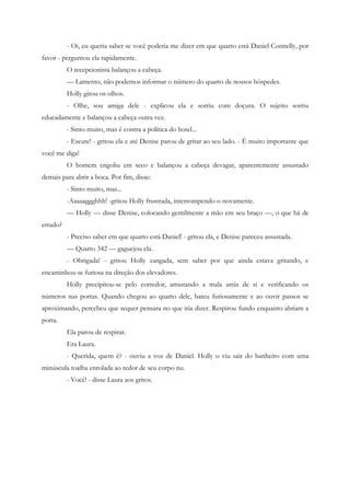 - Oi, eu queria saber se você poderia me dizer em que quarto está Daniel Connelly, por
favor - perguntou ela rapidamente.
          O recepcionista balançou a cabeça.
          — Lamento, não podemos informar o número do quarto de nossos hóspedes.
          Holly girou os olhos.
          - Olhe, sou amiga dele - explicou ela e sorriu com doçura. O sujeito sorriu
educadamente e balançou a cabeça outra vez.
          - Sinto muito, mas é contra a política do hotel...
          - Escute! - gritou ela e até Denise parou de gritar ao seu lado. - É muito importante que
você me diga!
          O homem engoliu em seco e balançou a cabeça devagar, aparentemente assustado
demais para abrir a boca. Por fim, disse:
          - Sinto muito, mas...
          -Aaaaaggghhh! -gritou Holly frustrada, interrompendo-o novamente.
          — Holly — disse Denise, colocando gentilmente a mão em seu braço —, o que há de
errado?
          - Preciso saber em que quarto está Daniel! - gritou ela, e Denise pareceu assustada.
          — Quarto 342 — gaguejou ela.
          - Obrigada! - gritou Holly zangada, sem saber por que ainda estava gritando, e
encaminhou-se furiosa na direção dos elevadores.
          Holly precipitou-se pelo corredor, arrastando a mala atrás de si e verificando os
números nas portas. Quando chegou ao quarto dele, bateu furiosamente e ao ouvir passos se
aproximando, percebeu que sequer pensara no que iria dizer. Respirou fundo enquanto abriam a
porta.
          Ela parou de respirar.
          Era Laura.
          - Querida, quem é? - ouviu a voz de Daniel. Holly o viu sair do banheiro com uma
minúscula toalha enrolada ao redor de seu corpo nu.
          - Você! - disse Laura aos gritos.
 