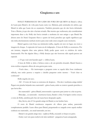 Cinqüenta e um


            HOLLY PERMANECEU DO LADO DE FORA DO QUARTO de Daniel e olhou
de Laura para Daniel e de volta para Laura outra vez. Deduziu, pela seminudez de ambos, que
Daniel já sabia que Laura iria ao casamento. Também presumiu que ele não havia informado
Tom e Denise, já que eles não a haviam avisado. Mas mesmo que soubessem, não considerariam
importante dizer a ela. Holly não havia contado a nenhuma de suas amigas o que Daniel lhe
dissera antes do Natal. Enquanto fitava o quarto de hotel, percebeu que aquilo significava que
não tinha absolutamente nenhum motivo para estar onde estava naquele exato momento.
            Daniel agarrou com força sua minúscula toalha, engoliu em seco no lugar, seu rosto a
imagem do choque. A expressão de Laura era de indignação. A boca de Holly se escancarou. Por
um instante, ninguém disse uma palavra. Holly podia quase ouvir os cérebros de todos
funcionando. Por fim alguém falou, e Holly desejou que não houvesse sido aquela pessoa em
especial.
            — O que você está fazendo aqui? — sibilou Laura.
            A boca de Holly se abria e fechava como a de um peixinho dourado. Daniel franzia a
testa confuso enquanto olhava de uma garota para outra.
            - Vocês duas... - Ele interrompeu a pergunta como se aquela idéia fosse totalmente
ridícula, mas então pensou a respeito e decidiu perguntar assim mesmo: - Vocês duas se
conhecem?
            Holly engoliu em seco.
            - Ah! - O rosto de Laura se contorceu de desprezo. - Ela não é nenhuma amiga minha!
Peguei esta piranha beijando meu namorado! - gritou Laura, então se conteve quando percebeu o
que havia dito.
            - Seu namorado? - gritou Daniel, atravessando o aposento para juntar-se a elas na porta.
            - Desculpe... ex-namorado - murmurou Laura, fitando o chão. Um ligeiro sorriso cruzou
o rosto de Holly, satisfeita pelo fato de Laura haver despejado aquilo.
            - Sim, Stevie, não é? Um grande amigo de Daniel, se me lembro bem.
            O rosto de Daniel enrubesceu enquanto ele olhava para ambas, parecendo
completamente perdido. Laura olhou para Daniel, perguntando-se zangada como aquela mulher
conhecia seu namorado... seu atual namorado, era isso.
            - Daniel é um grande amigo meu - explicou Holly, cruzando os braços no peito.
            - Então você veio para roubá-lo de mim também? - perguntou Laura amargurada.
 