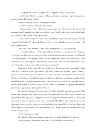 — Oh, por favor, quem é você para falar — disparou Holly e - Laura corou.
         - Você beijou Stevie? - perguntou Daniel, entendendo devagar os pontos principais
daquela história. Ele parecia zangado.
         - Não, eu não beijei Stevie. - Holly girou os olhos.
         — Beijou — gritou Laura como uma criança.
         - Oh, quer calar a boca? - Ela olhou para Laura e riu. - Em que isto lhe interessa de
qualquer forma? Suponho que você tenha voltado com Daniel, então parece que no final tudo
deu certo para você! - Holly virou-se para Daniel.
         - Não, Daniel - continuou Holly. - Não beijei Stevie. Estávamos em Galway no final de
semana da despedida de solteira de Denise e Stevie estava bêbado e tentou me beijar - ela
explicou calmamente.
         - Oh, você é uma mentirosa - disse Laura amargamente -, vi o que aconteceu.
         — E Charlie também. — Holly ignorou Laura e continuou a encarar Daniel. - Pergunte
a ele se não acreditar em mim, mas se você não acreditar em mim, realmente estou pouco ligando
— acrescentou ela. — De qualquer forma, vim até aqui para ter aquela conversa com você, mas
obviamente você está ocupado. - Ela olhou de relance para a reduzida toalha enrolada ao redor
da cintura dele. — Então, vejo ambos mais tarde no casamento.
         E com isso Holly girou sobre os calcanhares e desceu o corredor, arrastando a mala
atrás de si. Olhou de relance para Daniel, que ainda a observava da porta, girou a cabeça e
dobrou a curva. Parou quando percebeu que havia alcançado um corredor sem saída. Os
elevadores ficavam do outro lado. Continuou a andar até o final para não parecer completamente
estúpida e passar pela porta deles novamente. Esperou um instante no fim do corredor, até que
ouviu a porta se fechar. Voltou na ponta dos pés, dobrou a curva outra vez, passou furtivamente
pela porta do quarto dele e correu para o elevador.
         Pressionou o botão e deu um suspiro de alívio, fechando seus olhos cansados. Não
estava sequer zangada com Daniel; na verdade, de modo realmente infantil, estava contente que
ele houvesse feito algo que os impedisse de ter sua pequena conversa. Então, ela havia sido
descartada e não o contrário, como estava esperando. Mas Daniel não podia ter estado tão
apaixonado assim por ela, pensou, se havia sido capaz de esquecê-la e voltar para Laura tão
rápido. Bem, pelo menos não ferira os sentimentos dele... mas o achava um completo idiota por
aceitar Laura de volta.
         - Você vai entrar ou o quê?
         Os olhos de Holly se arregalaram; sequer ouvira as portas do elevador se abrirem.
         - Leo! - sorriu ela, entrando e abraçando-o. - Eu não sabia que você viria!
 