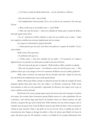 — Vou fazer o cabelo da abelha rainha hoje — riu ele, referindo-se a Denise.


           - Ela está assim tão mal? - recuou Holly.
           - Está simplesmente furiosa porque Tom a viu no dia do seu casamento. Ela acha que
dá azar.
           — Bem, vai dar azar se ela acreditar nisto — sorriu Holly.
           — Não vejo você há séculos — disse Leo, olhando de relance para o cabelo de Holly e
deixando aquilo muito óbvio.
           - Eu sei - lamentou-se Holly, cobrindo as raízes de seus cabelos com as mãos. - Andei
tão ocupada no trabalho este mês que simplesmente não tive tempo.
           Leo ergueu as sobrancelhas e pareceu divertido.
           — Nunca pensei que iria ouvir você dizer estas palavras a respeito de trabalho. Você é
outra mulher.
           Holly sorriu e ficou pensativa.
           - É, realmente acho que sou.
           — Venha, então — disse Leo, saltando em seu andar. — O casamento só é daqui a
algumas horas; vou prender seu cabelo para esconder estas raízes horríveis.
           - Oh, tem certeza de que não se importa? - Holly mordeu o lábio, sentindo-se culpada.
           - Não, não me importo mesmo. - Leo balançou a mão em sinal de pouco caso. — Não
podemos deixar que você estrague as fotos do casamento de Denise com este cabelo, podemos?
           Holly sorriu e arrastou sua mala para fora do elevador atrás dele. Aquilo era mais ele,
por um instante ele simplesmente estava sendo gentil demais.
           Denise olhava para Holly excitada, na cabeceira da mesa do salão de recepção do hotel,
enquanto alguém batia num copo com uma colher e os discursos começavam. Holly movia
nervosamente as mãos no colo, passando e repassando seu discurso, sem sequer ouvir o que os
outros oradores estavam dizendo.
           Ela deveria tê-lo escrito, porque agora estava tão nervosa que não conseguia se lembrar
do começo. Seu coração bateu loucamente quando Daniel sentou-se e todos aplaudiram. Ela era
a próxima, e não haveria fugas para dentro do banheiro dessa vez. Sharon agarrou sua mão
trêmula e assegurou-lhe que tudo correria bem. Holly retribuiu com um sorriso inseguro, não se
sentindo nem um pouco bem. O pai de Denise anunciou que Holly iria falar e todos no aposento
viraram-se para encará-la. Tudo o que pôde ver foi um mar de rostos, à medida que todos se
concentravam nela. Ergueu-se devagar da cadeira e olhou de relance para Daniel em busca de
apoio. Ele piscou para ela. Ela retribuiu o sorriso e as batidas de seu coração diminuíram. Seus
 