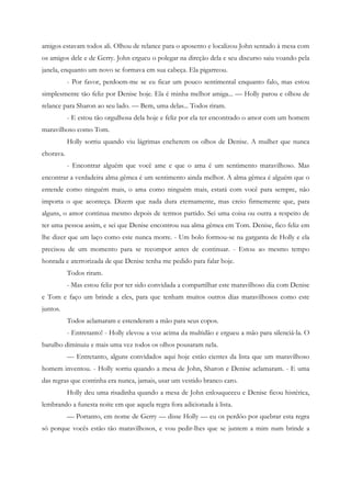 amigos estavam todos ali. Olhou de relance para o aposento e localizou John sentado à mesa com
os amigos dele e de Gerry. John ergueu o polegar na direção dela e seu discurso saiu voando pela
janela, enquanto um novo se formava em sua cabeça. Ela pigarreou.
           - Por favor, perdoem-me se eu ficar um pouco sentimental enquanto falo, mas estou
simplesmente tão feliz por Denise hoje. Ela é minha melhor amiga... — Holly parou e olhou de
relance para Sharon ao seu lado. — Bem, uma delas... Todos riram.
           - E estou tão orgulhosa dela hoje e feliz por ela ter encontrado o amor com um homem
maravilhoso como Tom.
           Holly sorriu quando viu lágrimas encherem os olhos de Denise. A mulher que nunca
chorava.
           - Encontrar alguém que você ame e que o ama é um sentimento maravilhoso. Mas
encontrar a verdadeira alma gêmea é um sentimento ainda melhor. A alma gêmea é alguém que o
entende como ninguém mais, o ama como ninguém mais, estará com você para sempre, não
importa o que aconteça. Dizem que nada dura eternamente, mas creio firmemente que, para
alguns, o amor continua mesmo depois de termos partido. Sei uma coisa ou outra a respeito de
ter uma pessoa assim, e sei que Denise encontrou sua alma gêmea em Tom. Denise, fico feliz em
lhe dizer que um laço como este nunca morre. - Um bolo formou-se na garganta de Holly e ela
precisou de um momento para se recompor antes de continuar. - Estou ao mesmo tempo
honrada e aterrorizada de que Denise tenha me pedido para falar hoje.
           Todos riram.
           - Mas estou feliz por ter sido convidada a compartilhar este maravilhoso dia com Denise
e Tom e faço um brinde a eles, para que tenham muitos outros dias maravilhosos como este
juntos.
           Todos aclamaram e estenderam a mão para seus copos.
           - Entretanto! - Holly elevou a voz acima da multidão e ergueu a mão para silenciá-la. O
barulho diminuiu e mais uma vez todos os olhos pousaram nela.
           — Entretanto, alguns convidados aqui hoje estão cientes da lista que um maravilhoso
homem inventou. - Holly sorriu quando a mesa de John, Sharon e Denise aclamaram. - E uma
das regras que continha era nunca, jamais, usar um vestido branco caro.
           Holly deu uma risadinha quando a mesa de John enlouqueceu e Denise ficou histérica,
lembrando a funesta noite em que aquela regra fora adicionada à lista.
           — Portanto, em nome de Gerry — disse Holly — eu os perdôo por quebrar esta regra
só porque vocês estão tão maravilhosos, e vou pedir-lhes que se juntem a mim num brinde a
 