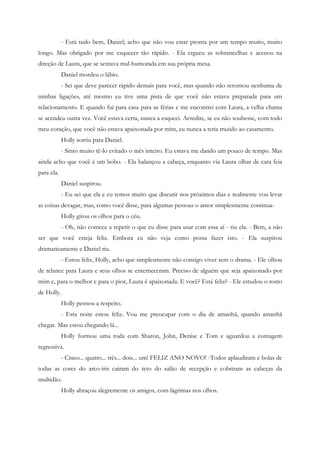 - Está tudo bem, Daniel; acho que não vou estar pronta por um tempo muito, muito
longo. Mas obrigado por me esquecer tão rápido. - Ela ergueu as sobrancelhas e acenou na
direção de Laura, que se sentava mal-humorada em sua própria mesa.
            Daniel mordeu o lábio.
            - Sei que deve parecer rápido demais para você, mas quando não retornou nenhuma de
minhas ligações, até mesmo eu tive uma pista de que você não estava preparada para um
relacionamento. E quando fui para casa para as férias e me encontrei com Laura, a velha chama
se acendeu outra vez. Você estava certa, nunca a esqueci. Acredite, se eu não soubesse, com todo
meu coração, que você não estava apaixonada por mim, eu nunca a teria trazido ao casamento.
            Holly sorriu para Daniel.
            - Sinto muito tê-lo evitado o mês inteiro. Eu estava me dando um pouco de tempo. Mas
ainda acho que você é um bobo. - Ela balançou a cabeça, enquanto via Laura olhar de cara feia
para ela.
            Daniel suspirou.
            - Eu sei que ela e eu temos muito que discutir nos próximos dias e realmente vou levar
as coisas devagar, mas, como você disse, para algumas pessoas o amor simplesmente continua-
            Holly girou os olhos para o céu.
            - Oh, não comece a repetir o que eu disse para usar com essa aí - riu ela. - Bem, a não
ser que você esteja feliz. Embora eu não veja como possa fazer isto. - Ela suspirou
dramaticamente e Daniel riu.
            - Estou feliz, Holly, acho que simplesmente não consigo viver sem o drama. - Ele olhou
de relance para Laura e seus olhos se enterneceram. Preciso de alguém que seja apaixonado por
mim e, para o melhor e para o pior, Laura é apaixonada. E você? Está feliz? - Ele estudou o rosto
de Holly.
            Holly pensou a respeito.
            - Esta noite estou feliz. Vou me preocupar com o dia de amanhã, quando amanhã
chegar. Mas estou chegando lá...
            Holly formou uma roda com Sharon, John, Denise e Tom e aguardou a contagem
regressiva.
            - Cinco... quatro... três... dois... um! FELIZ ANO NOVO! -Todos aplaudiram e bolas de
todas as cores do arco-íris caíram do teto do salão de recepção e cobriram as cabeças da
multidão.
            Holly abraçou alegremente os amigos, com lágrimas nos olhos.
 