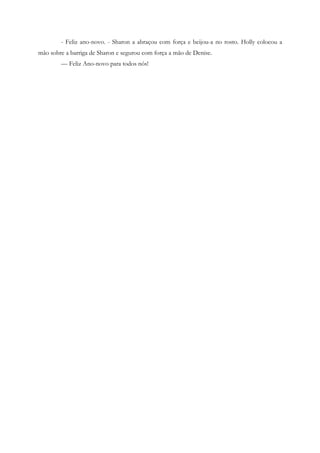 - Feliz ano-novo. - Sharon a abraçou com força e beijou-a no rosto. Holly colocou a
mão sobre a barriga de Sharon e segurou com força a mão de Denise.
        — Feliz Ano-novo para todos nós!
 