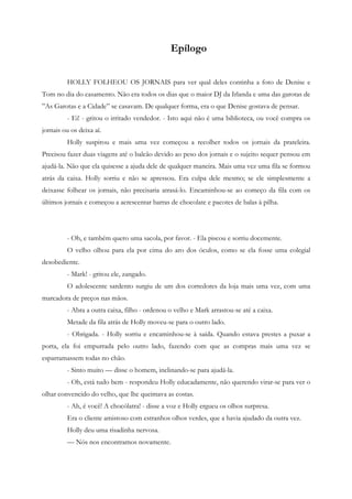 Epílogo


         HOLLY FOLHEOU OS JORNAIS para ver qual deles continha a foto de Denise e
Tom no dia do casamento. Não era todos os dias que o maior DJ da Irlanda e uma das garotas de
”As Garotas e a Cidade” se casavam. De qualquer forma, era o que Denise gostava de pensar.
         - Ei! - gritou o irritado vendedor. - Isto aqui não é uma biblioteca, ou você compra os
jornais ou os deixa aí.
         Holly suspirou e mais uma vez começou a recolher todos os jornais da prateleira.
Precisou fazer duas viagens até o balcão devido ao peso dos jornais e o sujeito sequer pensou em
ajudá-la. Não que ela quisesse a ajuda dele de qualquer maneira. Mais uma vez uma fila se formou
atrás da caixa. Holly sorriu e não se apressou. Era culpa dele mesmo; se ele simplesmente a
deixasse folhear os jornais, não precisaria atrasá-lo. Encaminhou-se ao começo da fila com os
últimos jornais e começou a acrescentar barras de chocolate e pacotes de balas à pilha.




         - Oh, e também quero uma sacola, por favor. - Ela piscou e sorriu docemente.
         O velho olhou para ela por cima do aro dos óculos, como se ela fosse uma colegial
desobediente.
         - Mark! - gritou ele, zangado.
         O adolescente sardento surgiu de um dos corredores da loja mais uma vez, com uma
marcadora de preços nas mãos.
         - Abra a outra caixa, filho - ordenou o velho e Mark arrastou-se até a caixa.
         Metade da fila atrás de Holly moveu-se para o outro lado.
         - Obrigada. - Holly sorriu e encaminhou-se à saída. Quando estava prestes a puxar a
porta, ela foi empurrada pelo outro lado, fazendo com que as compras mais uma vez se
esparramassem todas no chão.
         - Sinto muito — disse o homem, inclinando-se para ajudá-la.
         - Oh, está tudo bem - respondeu Holly educadamente, não querendo virar-se para ver o
olhar convencido do velho, que lhe queimava as costas.
         - Ah, é você! A chocólatra! - disse a voz e Holly ergueu os olhos surpresa.
         Era o cliente amistoso com estranhos olhos verdes, que a havia ajudado da outra vez.
         Holly deu uma risadinha nervosa.
         — Nós nos encontramos novamente.
 