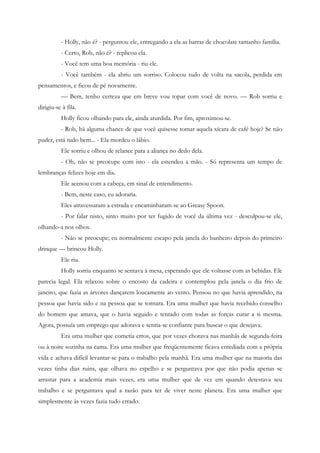 - Holly, não é? - perguntou ele, entregando a ela as barras de chocolate tamanho família.
          - Certo, Rob, não é? - replicou ela.
          - Você tem uma boa memória - riu ele.
          - Você também - ela abriu um sorriso. Colocou tudo de volta na sacola, perdida em
pensamentos, e ficou de pé novamente.
          — Bem, tenho certeza que em breve vou topar com você de novo. — Rob sorriu e
dirigiu-se à fila.
          Holly ficou olhando para ele, ainda aturdida. Por fim, aproximou-se.
          - Rob, há alguma chance de que você quisesse tomar aquela xícara de café hoje? Se não
puder, está tudo bem... - Ela mordeu o lábio.
          Ele sorriu e olhou de relance para a aliança no dedo dela.
          - Oh, não se preocupe com isto - ela estendeu a mão. - Só representa um tempo de
lembranças felizes hoje em dia.
          Ele acenou com a cabeça, em sinal de entendimento.
          - Bem, neste caso, eu adoraria.
          Eles atravessaram a estrada e encaminharam-se ao Greasy Spoon.
          - Por falar nisto, sinto muito por ter fugido de você da última vez - desculpou-se ele,
olhando-a nos olhos.
          - Não se preocupe; eu normalmente escapo pela janela do banheiro depois do primeiro
drinque — brincou Holly.
          Ele riu.
          Holly sorriu enquanto se sentava à mesa, esperando que ele voltasse com as bebidas. Ele
parecia legal. Ela relaxou sobre o encosto da cadeira e contemplou pela janela o dia frio de
janeiro, que fazia as árvores dançarem loucamente ao vento. Pensou no que havia aprendido, na
pessoa que havia sido e na pessoa que se tornara. Era uma mulher que havia recebido conselho
do homem que amava, que o havia seguido e tentado com todas as forças curar a si mesma.
Agora, possuía um emprego que adorava e sentia-se confiante para buscar o que desejava.
          Era uma mulher que cometia erros, que por vezes chorava nas manhãs de segunda-feira
ou à noite sozinha na cama. Era uma mulher que freqüentemente ficava entediada com a própria
vida e achava difícil levantar-se para o trabalho pela manhã. Era uma mulher que na maioria das
vezes tinha dias ruins, que olhava no espelho e se perguntava por que não podia apenas se
arrastar para a academia mais vezes, era uma mulher que de vez em quando detestava seu
trabalho e se perguntava qual a razão para ter de viver neste planeta. Era uma mulher que
simplesmente às vezes fazia tudo errado.
 