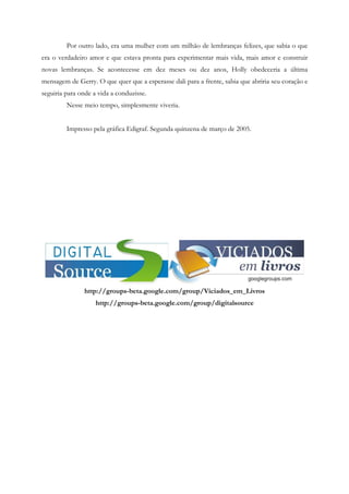 Por outro lado, era uma mulher com um milhão de lembranças felizes, que sabia o que
era o verdadeiro amor e que estava pronta para experimentar mais vida, mais amor e construir
novas lembranças. Se acontecesse em dez meses ou dez anos, Holly obedeceria a última
mensagem de Gerry. O que quer que a esperasse dali para a frente, sabia que abriria seu coração e
seguiria para onde a vida a conduzisse.
         Nesse meio tempo, simplesmente viveria.


         Impresso pela gráfica Edigraf. Segunda quinzena de março de 2005.




               http://groups-beta.google.com/group/Viciados_em_Livros
                    http://groups-beta.google.com/group/digitalsource
 