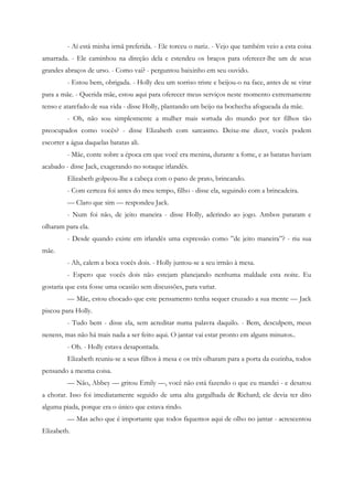 - Aí está minha irmã preferida. - Ele torceu o nariz. - Vejo que também veio a esta coisa
amarrada. - Ele caminhou na direção dela e estendeu os braços para oferecer-lhe um de seus
grandes abraços de urso. - Como vai? - perguntou baixinho em seu ouvido.
         - Estou bem, obrigada. - Holly deu um sorriso triste e beijou-o na face, antes de se virar
para a mãe. - Querida mãe, estou aqui para oferecer meus serviços neste momento extremamente
tenso e atarefado de sua vida - disse Holly, plantando um beijo na bochecha afogueada da mãe.
         - Oh, não sou simplesmente a mulher mais sortuda do mundo por ter filhos tão
preocupados como vocês? - disse Elizabeth com sarcasmo. Deixe-me dizer, vocês podem
escorrer a água daquelas batatas ali.
         - Mãe, conte sobre a época em que você era menina, durante a fome, e as batatas haviam
acabado - disse Jack, exagerando no sotaque irlandês.
         Elizabeth golpeou-lhe a cabeça com o pano de prato, brincando.
         - Com certeza foi antes do meu tempo, filho - disse ela, seguindo com a brincadeira.
         — Claro que sim — respondeu Jack.
         - Num foi não, de jeito maneira - disse Holly, aderindo ao jogo. Ambos pararam e
olharam para ela.
         - Desde quando existe em irlandês uma expressão como ”de jeito maneira”? - riu sua
mãe.
         - Ah, calem a boca vocês dois. - Holly juntou-se a seu irmão à mesa.
         - Espero que vocês dois não estejam planejando nenhuma maldade esta noite. Eu
gostaria que esta fosse uma ocasião sem discussões, para variar.
         — Mãe, estou chocado que este pensamento tenha sequer cruzado a sua mente — Jack
piscou para Holly.
         - Tudo bem - disse ela, sem acreditar numa palavra daquilo. - Bem, desculpem, meus
nenens, mas não há mais nada a ser feito aqui. O jantar vai estar pronto em alguns minutos..
         - Oh. - Holly estava desapontada.
         Elizabeth reuniu-se a seus filhos à mesa e os três olharam para a porta da cozinha, todos
pensando a mesma coisa.
         — Não, Abbey — gritou Emily —, você não está fazendo o que eu mandei - e desatou
a chorar. Isso foi imediatamente seguido de uma alta gargalhada de Richard; ele devia ter dito
alguma piada, porque era o único que estava rindo.
         — Mas acho que é importante que todos fiquemos aqui de olho no jantar - acrescentou
Elizabeth.
 