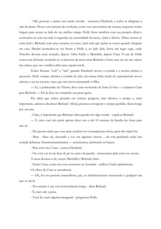 - OK, pessoal, o jantar está sendo servido - anunciou Elizabeth, e todos se dirigiram à
sala de jantar. Houve um instante de confusão, como nos aniversários de criança, enquanto todos
brigam para sentar ao lado de seu melhor amigo. Holly ficou satisfeita com sua posição afinal e
acomodou-se com sua mãe à esquerda, na extremidade da mesa, e Jack à direita. Abbey sentou-se
entre Jack e Richard, com uma carranca no rosto. Jack teria que ajeitar as coisas quando chegasse
em casa. Declan acomodou-se em frente a Holly e, ao lado dele, havia um lugar vago, onde
Timothy deveria estar sentado, depois vinha Emily e Meredith, depois Ciara. O pai de Holly
cortou um dobrado sentando-se à cabeceira da mesa entre Richard e Ciara, mas ele era um sujeito
tão calmo, que era o melhor deles para aquela tarefa.
           Todos fizeram ”ooh” e ”aah” quando Elizabeth trouxe a comida e o aroma encheu o
aposento. Holly sempre adorara a comida da mãe; ela nunca tinha medo de experimentar novos
sabores e novas receitas, traço que não havia transmitido à filha.
           — Ei, o pobrezinho do Timmy deve estar morrendo de fome lá fora — exclamou Ciara
para Richard. — Ele já deve ter cumprido sua pena agora.
           Ela sabia que estava pisando em terreno perigoso, mas adorava o perigo e, mais
importante, adorava aborrecer Richard. Afinal, precisava recuperar o tempo perdido, ficara longe
por um ano.
           - Ciara, é importante que Richard saiba quando fez algo errado - explicou Richard.
           — É, mas você não pode apenas dizer isto a ele? O restante da família fez força para
não rir.
           - Ele precisa saber que suas ações podem ter conseqüências sérias, para não repeti-las.
           - Bem - disse ela, elevando a voz em algumas oitavas -, ele está perdendo toda esta
comida deliciosa. Hummmmmmmmm — acrescentou, lambendo os beiços.
           - Pare com isto, Ciara - cortou Elizabeth.
           - Ou você vai ter de ficar de pé no canto da parede - acrescentou Jack com voz severa.
           A mesa desatou a rir, exceto Meredith e Richard, claro.
           - Então Ciara, conte-nos suas aventuras na Austrália - atalhou Frank rapidamente.
           Os olhos de Ciara se acenderam.
           — Oh, foi um período maravilhoso, pai, eu definitivamente recomendo a qualquer um
que vá até lá.
           - No entanto é um vôo horrivelmente longo - disse Richard.
           - É, mas vale a pena.
           - Você fez mais alguma tatuagem? - perguntou Holly.
 
