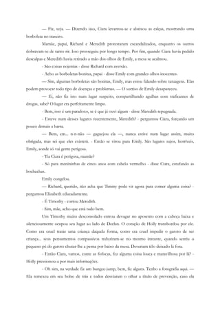 — Fiz, veja. — Dizendo isso, Ciara levantou-se e abaixou as calças, mostrando uma
borboleta no traseiro.
         Mamãe, papai, Richard e Meredith protestaram escandalizados, enquanto os outros
dobravam-se de tanto rir. Isso prosseguiu por longo tempo. Por fim, quando Ciara havia pedido
desculpas e Meredith havia retirado a mão dos olhos de Emily, a mesa se acalmou.
         - São coisas nojentas - disse Richard com aversão.
         - Acho as borboletas bonitas, papai - disse Emily com grandes olhos inocentes.
         — Sim, algumas borboletas são bonitas, Emily, mas estou falando sobre tatuagens. Elas
podem provocar todo tipo de doenças e problemas. — O sorriso de Emily desapareceu.
         — Ei, não fiz isto num lugar suspeito, compartilhando agulhas com traficantes de
drogas, sabe? O lugar era perfeitamente limpo.
         - Bem, isso é um paradoxo, se é que já ouvi algum - disse Meredith repugnada.
         - Esteve num desses lugares recentemente, Meredith? - perguntou Ciara, forçando um
pouco demais a barra.
         — Bem, em... n-n-não — gaguejou ela —, nunca estive num lugar assim, muito
obrigada, mas sei que eles existem. - Então se virou para Emily. São lugares sujos, horríveis,
Emily, aonde só vai gente perigosa.
         - Tia Ciara é perigosa, mamãe?
         - Só para menininhas de cinco anos com cabelo vermelho - disse Ciara, estufando as
bochechas.
         Emily congelou.
         — Richard, querido, não acha que Timmy pode vir agora para comer alguma coisa? -
perguntou Elizabeth educadamente.
         - É Timothy - cortou Meredith.
         - Sim, mãe, acho que está tudo bem.
         Um Timothy muito desconsolado entrou devagar no aposento com a cabeça baixa e
silenciosamente ocupou seu lugar ao lado de Declan. O coração de Holly transbordou por ele.
Como era cruel tratar uma criança daquela forma, como era cruel impedir o garoto de ser
criança... seus pensamentos compassivos reduziram-se no mesmo instante, quando sentiu o
pequeno pé do garoto chutar-lhe a perna por baixo da mesa. Deveriam têlo deixado lá fora.
         - Então Ciara, vamos, conte as fofocas, fez alguma coisa louca e maravilhosa por lá? -
Holly pressionou-a por mais informações.
         - Oh sim, na verdade fiz um bungee-jump, bem, fiz alguns. Tenho a fotografia aqui. —
Ela remexeu em seu bolso de trás e todos desviaram o olhar a título de prevenção, caso ela
 
