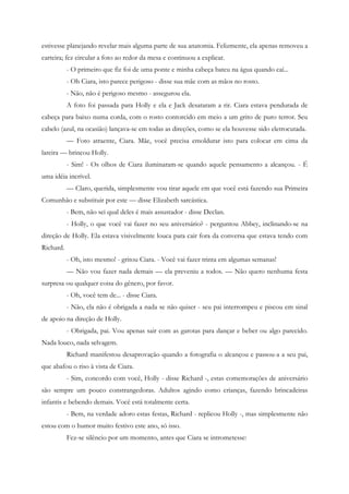 estivesse planejando revelar mais alguma parte de sua anatomia. Felizmente, ela apenas removeu a
carteira; fez circular a foto ao redor da mesa e continuou a explicar.
           - O primeiro que fiz foi de uma ponte e minha cabeça bateu na água quando caí...
           - Oh Ciara, isto parece perigoso - disse sua mãe com as mãos no rosto.
           - Não, não é perigoso mesmo - assegurou ela.
           A foto foi passada para Holly e ela e Jack desataram a rir. Ciara estava pendurada de
cabeça para baixo numa corda, com o rosto contorcido em meio a um grito de puro terror. Seu
cabelo (azul, na ocasião) lançava-se em todas as direções, como se ela houvesse sido eletrocutada.
           — Foto atraente, Ciara. Mãe, você precisa emoldurar isto para colocar em cima da
lareira — brincou Holly.
           - Sim! - Os olhos de Ciara iluminaram-se quando aquele pensamento a alcançou. - É
uma idéia incrível.
           — Claro, querida, simplesmente vou tirar aquele em que você está fazendo sua Primeira
Comunhão e substituir por este — disse Elizabeth sarcástica.
           - Bem, não sei qual deles é mais assustador - disse Declan.
           - Holly, o que você vai fazer no seu aniversário? - perguntou Abbey, inclinando-se na
direção de Holly. Ela estava visivelmente louca para cair fora da conversa que estava tendo com
Richard.
           - Oh, isto mesmo! - gritou Ciara. - Você vai fazer trinta em algumas semanas!
           — Não vou fazer nada demais — ela preveniu a todos. — Não quero nenhuma festa
surpresa ou qualquer coisa do gênero, por favor.
           - Oh, você tem de... - disse Ciara.
           - Não, ela não é obrigada a nada se não quiser - seu pai interrompeu e piscou em sinal
de apoio na direção de Holly.
           - Obrigada, pai. Vou apenas sair com as garotas para dançar e beber ou algo parecido.
Nada louco, nada selvagem.
           Richard manifestou desaprovação quando a fotografia o alcançou e passou-a a seu pai,
que abafou o riso à vista de Ciara.
           - Sim, concordo com você, Holly - disse Richard -, estas comemorações de aniversário
são sempre um pouco constrangedoras. Adultos agindo como crianças, fazendo brincadeiras
infantis e bebendo demais. Você está totalmente certa.
           - Bem, na verdade adoro estas festas, Richard - replicou Holly -, mas simplesmente não
estou com o humor muito festivo este ano, só isso.
           Fez-se silêncio por um momento, antes que Ciara se intrometesse:
 